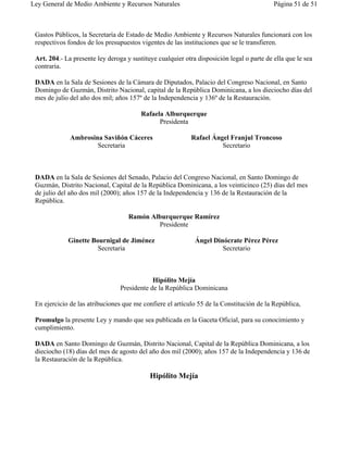 Ley General de Medio Ambiente y Recursos Naturales                                         Página 51 de 51



 Gastos Públicos, la Secretaría de Estado de Medio Ambiente y Recursos Naturales funcionará con los
 respectivos fondos de los presupuestos vigentes de las instituciones que se le transfieren.

 Art. 204.- La presente ley deroga y sustituye cualquier otra disposición legal o parte de ella que le sea
 contraria.

 DADA en la Sala de Sesiones de la Cámara de Diputados, Palacio del Congreso Nacional, en Santo
 Domingo de Guzmán, Distrito Nacional, capital de la República Dominicana, a los dieciocho días del
 mes de julio del año dos mil; años 157º de la Independencia y 136º de la Restauración.

                                         Rafaela Alburquerque
                                               Presidenta

              Ambrosina Saviñón Cáceres                     Rafael Ángel Franjul Troncoso
                      Secretaria                                      Secretario



 DADA en la Sala de Sesiones del Senado, Palacio del Congreso Nacional, en Santo Domingo de
 Guzmán, Distrito Nacional, Capital de la República Dominicana, a los veinticinco (25) días del mes
 de julio del año dos mil (2000); años 157 de la Independencia y 136 de la Restauración de la
 República.

                                    Ramón Alburquerque Ramírez
                                            Presidente

             Ginette Bournigal de Jiménez                    Ángel Dinócrate Pérez Pérez
                       Secretaria                                     Secretario



                                             Hipólito Mejía
                                 Presidente de la República Dominicana

 En ejercicio de las atribuciones que me confiere el artículo 55 de la Constitución de la República,

 Promulgo la presente Ley y mando que sea publicada en la Gaceta Oficial, para su conocimiento y
 cumplimiento.

 DADA en Santo Domingo de Guzmán, Distrito Nacional, Capital de la República Dominicana, a los
 dieciocho (18) días del mes de agosto del año dos mil (2000); años 157 de la Independencia y 136 de
 la Restauración de la República.

                                            Hipólito Mejía
 