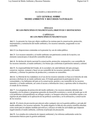 Ley General de Medio Ambiente y Recursos Naturales                                         Página 6 de 51




                                   HA DADO LA SIGUIENTE LEY:

                            LEY GENERAL SOBRE
                    MEDIO AMBIENTE Y RECURSOS NATURALES



                                 TÍTULO I
         DE LOS PRINCIPIOS FUNDAMENTALES, OBJETIVOS Y DEFINICIONES

                                       CAPÍTULO I
                            DE LOS PRINCIPIOS FUNDAMENTALES

 Art. 1.- La presente ley tiene por objeto establecer las normas para la conservación, protección,
 mejoramiento y restauración del medio ambiente y los recursos naturales, asegurando su uso
 sostenible.

 Art. 2.-Las disposiciones contenidas en la presente ley son de orden público.

 Art. 3.- Los recursos naturales y el medio ambiente son patrimonio común de la nación y un
 elemento esencial para el desarrollo sostenible del país.

 Art. 4.- Se declara de interés nacional la conservación, protección, restauración y uso sostenible de
 los recursos naturales, el medio ambiente y los bienes que conforman el patrimonio natural y cultural.

 Art. 5.- Es responsabilidad del Estado, de la sociedad y de cada habitante del país proteger,
 conservar, mejorar, restaurar y hacer un uso sostenible de los recursos naturales y del medio
 ambiente, y eliminar los patrones de producción y consumo no sostenibles.

 Art. 6.- La libertad de los ciudadanos en el uso de los recursos naturales se basa en el derecho de toda
 persona a disfrutar de un medio ambiente sano. El Estado garantizará la participación de las
 comunidades y los habitantes del país en la conservación, gestión y uso sostenible de los recursos
 naturales y el medio ambiente, así como el acceso a información veraz y oportuna sobre la situación y
 el estado de los mismos.

 Art. 7.- Los programas de protección del medio ambiente y los recursos naturales deberán estar
 integrados con los planes y programas generales de desarrollo económico y social, de modo que se dé
 a los problemas correspondientes un enfoque común y se busquen soluciones sostenibles sujetas a un
 régimen de prioridades en la aplicación de las políticas sectoriales y en la utilización y conservación
 de los recursos.

 Art. 8.- El criterio de prevención prevalecerá sobre cualquier otro en la gestión pública y privada del
 medio ambiente y los recursos naturales. No podrá alegarse la falta de una certeza científica absoluta
 como razón para no adoptar medidas preventivas y eficaces en todas las actividades que impacten
 negativamente el medio ambiente, conforme al principio de precaución.

 Art. 9.- Los estudios de evaluación de impacto ambiental y los informes ambientales serán los
 instrumentos básicos para la gestión ambiental.
 