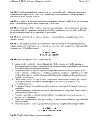 Ley General de Medio Ambiente y Recursos Naturales                                         Página 7 de 51




 Art. 10.- El Estado dispondrá la incorporación de los costos ambientales y el uso de instrumentos
 económicos para la prevención, corrección y restauración de daños al medio ambiente y para la
 conservación de los recursos naturales.

 Art. 11.- Las políticas de asentamientos humanos tendrán en cuenta el derecho de los seres humanos
 a una vida saludable y productiva en armonía con la naturaleza.

 Art. 12.- La formulación de las políticas sobre los recursos naturales y el medio ambiente tendrá en
 cuenta el resultado del proceso de investigación científica. No obstante, las autoridades ambientales y
 los particulares darán aplicación al principio de precaución.

 Art. 13.- En la utilización de los recursos hídricos, el consumo humano tendrá prioridad sobre
 cualquier otro uso.

 Art. 14.- La política nacional sobre medio ambiente y recursos naturales deberá fundamentarse y
 respetar los principios establecidos en la presente ley y conforme a los compromisos internacionales
 contraídos por el Estado Dominicano.

                                            CAPÍTULO II
                                         DE LOS OBJETIVOS

 Art. 15.- Son objetivos particulares de la presente ley:

   1. La prevención, regulación y control de cualquiera de las causas o actividades que causen
      deterioro del medio ambiente, contaminación de los ecosistemas y la degradación, alteración y
      destrucción del patrimonio natural y cultural;
   2. Establecer los medios, formas y oportunidades para la conservación y uso sostenible de los
      recursos naturales, reconociendo su valor real, que incluye los servicios ambientales que éstos
      brindan, dentro de una planificación nacional fundamentada en el desarrollo sostenible, con
      equidad y justicia social;
   3. La utilización correcta del espacio físico a través de un ordenamiento territorial que considere
      los recursos naturales y culturales como base para la existencia y el desarrollo de las
      actividades humanas;
   4. Fortalecer el Sistema Nacional de Áreas Protegidas para garantizar la diversidad biológica y
      paisajística;
   5. Garantizar el manejo racional de las cuencas y sistemas hídricos, asegurando de esta manera la
      sostenibilidad de los mismos;
   6. Fomentar y estimular la educación ambiental como medio para promover una sociedad en
      armonía con la naturaleza;
   7. Propiciar un medio ambiente sano que contribuya al sostenimiento de la salud y prevención de
      las enfermedades;
   8. Impulsar e incentivar acciones que tiendan al desarrollo y cumplimiento de la presente ley.

                                          CAPÍTULO III
                                      DEFINICIONES BÁSICAS

 Art. 16.- Para los efectos de esta ley, se entenderá por:
 