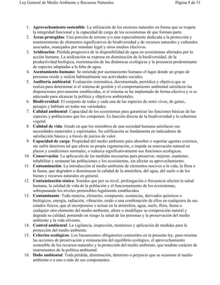 Ley General de Medio Ambiente y Recursos Naturales                                      Página 8 de 51




   1. Aprovechamiento sostenible: La utilización de los recursos naturales en forma que se respete
      la integridad funcional y la capacidad de carga de los ecosistemas de que forman parte.
   2. Áreas protegidas: Una porción de terreno y/o mar especialmente dedicada a la protección y
      mantenimiento de elementos significativos de biodiversidad y de recursos naturales y culturales
      asociados, manejados por mandato legal y otros medios efectivos.
   3. Aridización: Pérdida progresiva de la disponibilidad de agua en ecosistemas alterados por la
      acción humana. La aridización se expresa en disminución de la biodiversidad, de la
      productividad biológica, reorientación de las dinámicas ecológicas y la presencia predominante
      de especies adaptadas a la falta de agua.
   4. Asentamiento humano: Se entiende por asentamiento humano el lugar donde un grupo de
      personas reside y realiza habitualmente sus actividades sociales.
   5. Auditoría ambiental: Evaluación sistemática, documentada, periódica y objetiva que se
      realiza para determinar si el sistema de gestión y el comportamiento ambiental satisfacen las
      disposiciones previamente establecidas, si el sistema se ha implantado de forma efectiva y si es
      adecuado para alcanzar la política y objetivos ambientales.
   6. Biodiversidad: El conjunto de todas y cada una de las especies de seres vivos, de genes,
      paisajes y hábitats en todas sus variedades.
   7. Calidad ambiental: Capacidad de los ecosistemas para garantizar las funciones básicas de las
      especies y poblaciones que los componen. Es función directa de la biodiversidad y la cobertura
      vegetal.
   8. Calidad de vida: Grado en que los miembros de una sociedad humana satisfacen sus
      necesidades materiales y espirituales. Su calificación se fundamenta en indicadores de
      satisfacción básica y a través de juicios de valor.
   9. Capacidad de carga: Propiedad del medio ambiente para absorber o soportar agentes externos,
      sin sufrir deterioro tal que afecte su propia regeneración, o impida su renovación natural en
      plazos y condiciones normales, o reduzca significativamente sus funciones ecológicas.
  10. Conservación: La aplicación de las medidas necesarias para preservar, mejorar, mantener,
      rehabilitar y restaurar las poblaciones y los ecosistemas, sin afectar su aprovechamiento.
  11. Contaminación: La introducción al medio ambiente de elementos nocivos a la vida, la flora o
      la fauna, que degraden o disminuyan la calidad de la atmósfera, del agua, del suelo o de los
      bienes y recursos naturales en general.
  12. Contaminación sónica: Sonidos que por su nivel, prolongación o frecuencia afecten la salud
      humana, la calidad de vida de la población y el funcionamiento de los ecosistemas,
      sobrepasando los niveles permisibles legalmente establecidos.
  13. Contaminante: Toda materia, elemento, compuesto, sustancias, derivados químicos o
      biológicos, energía, radiación, vibración, ruido o una combinación de ellos en cualquiera de sus
      estados físicos, que al incorporarse o actuar en la atmósfera, agua, suelo, flora, fauna o
      cualquier otro elemento del medio ambiente, altere o modifique su composición natural y
      degrade su calidad, poniendo en riesgo la salud de las personas y la preservación del medio
      ambiente y la vida silvestre.
  14. Control ambiental: La vigilancia, inspección, monitoreo y aplicación de medidas para la
      protección del medio ambiente.
  15. Criterios ecológicos: Los lineamientos obligatorios contenidos en la presente ley, para orientar
      las acciones de preservación y restauración del equilibrio ecológico, el aprovechamiento
      sostenible de los recursos naturales y la protección del medio ambiente, que tendrán carácter de
      instrumentos de la política ambiental.
  16. Daño ambiental: Toda pérdida, disminución, deterioro o perjuicio que se ocasione al medio
      ambiente o a uno o más de sus componentes.
 