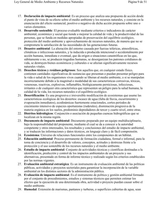 Ley General de Medio Ambiente y Recursos Naturales                                       Página 9 de 51



  17. Declaración de impacto ambiental: Es un proceso que analiza una propuesta de acción desde
      el punto de vista de su efecto sobre el medio ambiente y los recursos naturales, y consiste en la
      enunciación del efecto sustancial, positivo o negativo de dicha acción propuesta sobre uno o
      varios elementos.
  18. Desarrollo sostenible: El proceso evaluable mediante criterios e indicadores de carácter
      ambiental, económico y social que tiende a mejorar la calidad de vida y la productividad de las
      personas, que se funda en medidas apropiadas de preservación del equilibrio ecológico,
      protección del medio ambiente y aprovechamiento de recursos naturales, de manera que no se
      comprometa la satisfacción de las necesidades de las generaciones futuras.
  19. Desastre ambiental: La alteración del entorno causada por fuerzas telúricas, atmosféricas,
      climáticas o infecciosas naturales, y la inducida o producida intencional o accidentalmente por
      acción humana, inmediata o eventual, que da origen a situaciones catastróficas en las que,
      súbitamente o no, se producen tragedias humanas, se desorganizan los patrones cotidianos de
      vida, se destruyen bienes económicos y culturales o se afectan significativamente recursos
      naturales vitales.
  20. Desechos tóxicos y residuos peligrosos: Son aquellos que, en cualquier estado físico,
      contienen cantidades significativas de sustancias que presentan o puedan presentar peligro para
      la vida o salud de los organismos vivos cuando se liberan al medio ambiente, o si se manipulan
      incorrectamente debido a la magnitud o modalidad de sus características corrosivas, tóxicas,
      venenosas, reactivas, explosivas, inflamables, biológicamente perniciosas, infecciosas,
      irritantes o de cualquier otra característica que representen un peligro para la salud humana, la
      calidad de la vida, los recursos naturales o el equilibrio ecológico.
  21. Desertificación: Es una progresiva e irreversible modificación de ecosistemas que asume las
      características ecológicas de los desiertos: escasez de agua (falta de lluvia, escurrimiento y
      evaporación inmediatos), ecodinámicas fuertemente estacionales, cortos períodos de
      crecimiento intensivo de especies oportunistas (ruderales), disminución progresiva de la
      materia orgánica en los suelos, predominio depredadores de tercer y cuarto nivel, entre otras.
  22. Distritos hidrológicos: Conjunción o asociación de pequeñas cuencas hidrográficas que se
      localizan en la misma región.
  23. Documento de impacto ambiental: Documento preparado por un equipo multidisciplinario,
      bajo la responsabilidad del proponente, mediante el cual se da a conocer a la autoridad
      competente y otros interesados, los resultados y conclusiones del estudio de impacto ambiental,
      y se traducen las informaciones y datos técnicos, en lenguaje claro y de fácil comprensión.
  24. Ecosistema: Universo de relaciones funcionales entre los componentes de un hábitat.
  25. Educación ambiental: Proceso permanente de formación ciudadana, formal e informal, para la
      toma de conciencia y el desarrollo de valores, conceptos, actitudes y destrezas frente a la
      protección y el uso sostenible de los recursos naturales y el medio ambiente.
  26. Estudio de impacto ambiental: Conjunto de actividades técnicas y científicas destinadas a la
      identificación, predicción y control de los impactos ambientales de un proyecto y sus
      alternativas, presentado en forma de informe técnico y realizado según los criterios establecidos
      por las normas vigentes.
  27. Evaluación ambiental estratégica: Es un instrumento de evaluación ambiental de las políticas
      públicas, actividades y proyectos sectoriales para garantizar la incorporación de la variable
      ambiental en los distintos sectores de la administración pública.
  28. Evaluación de impacto ambiental: Es el instrumento de política y gestión ambiental formado
      por el conjunto de procedimientos, estudios y sistemas técnicos que permiten estimar los
      efectos que la ejecución de una determinada obra, actividad o proyecto puedan causar sobre el
      medio ambiente.
  29. Humedal: Extensión de marismas, pantanos y turberas, o superficies cubiertas de agua, sean
 