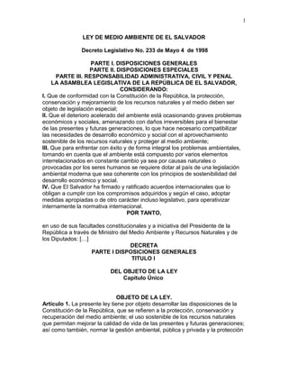 LEY DE MEDIO AMBIENTE DE EL SALVADOR
Decreto Legislativo No. 233 de Mayo 4 de 1998
PARTE I. DISPOSICIONES GENERALES
PARTE II. DISPOSICIONES ESPECIALES
PARTE III. RESPONSABILIDAD ADMINISTRATIVA, CIVIL Y PENAL
LA ASAMBLEA LEGISLATIVA DE LA REPÚBLICA DE EL SALVADOR,
CONSIDERANDO:
I. Que de conformidad con la Constitución de la República, la protección,
conservación y mejoramiento de los recursos naturales y el medio deben ser
objeto de legislación especial;
II. Que el deterioro acelerado del ambiente está ocasionando graves problemas
económicos y sociales, amenazando con daños irreversibles para el bienestar
de las presentes y futuras generaciones, lo que hace necesario compatibilizar
las necesidades de desarrollo económico y social con el aprovechamiento
sostenible de los recursos naturales y proteger al medio ambiente;
III. Que para enfrentar con éxito y de forma integral los problemas ambientales,
tomando en cuenta que el ambiente está compuesto por varios elementos
interrelacionados en constante cambio ya sea por causas naturales o
provocadas por los seres humanos se requiere dotar al país de una legislación
ambiental moderna que sea coherente con los principios de sostenibilidad del
desarrollo económico y social.
IV. Que El Salvador ha firmado y ratificado acuerdos internacionales que lo
obligan a cumplir con los compromisos adquiridos y según el caso, adoptar
medidas apropiadas o de otro carácter incluso legislativo, para operativizar
internamente la normativa internacional.
POR TANTO,
en uso de sus facultades constitucionales y a iniciativa del Presidente de la
República a través de Ministro del Medio Ambiente y Recursos Naturales y de
los Diputados: […]
DECRETA
PARTE I DISPOSICIONES GENERALES
TITULO I
DEL OBJETO DE LA LEY
Capítulo Único
OBJETO DE LA LEY.
Artículo 1. La presente ley tiene por objeto desarrollar las disposiciones de la
Constitución de la República, que se refieren a la protección, conservación y
recuperación del medio ambiente; el uso sostenible de los recursos naturales
que permitan mejorar la calidad de vida de las presentes y futuras generaciones;
así como también, normar la gestión ambiental, pública y privada y la protección
1
 