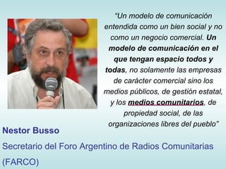 “ Un modelo de comunicación entendida como un bien social y no como un negocio comercial.  Un modelo de comunicación en el que tengan espacio todos y todas , no solamente las empresas de carácter comercial sino los medios públicos, de gestión estatal, y los  medios comunitarios , de propiedad social, de las organizaciones libres del pueblo ” Nestor Busso Secretario del Foro Argentino de Radios Comunitarias (FARCO)  