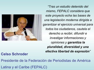 “ Tras un estudio detenido del mismo, FEPALC considera que este proyecto echa las bases de una legislación moderna dirigida a garantizar el ejercicio universal para todos los ciudadanos, cautela el derecho a recibir, difundir e investigar informaciones y opiniones y  garantiza la pluralidad, diversidad y una efectiva libertad de expresión ” Celso Schroder Presidente de la Federación de Periodistas de América Latina y el Caribe (FEPALC) 