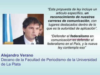 “Esta propuesta de ley incluye un
                                articulo específico, un
                            reconocimiento de nuestras
                          carreras de comunicación, con
                           lugares destacados dentro de lo
                         que es la autoridad de aplicación”.

                            “Defender el federalismo en
                            comunicación es defender el
                         federalismo en el País, y la nueva
                                 ley contempla eso”

Alejandro Verano
Decano de la Facultad de Periodismo de la Universidad
de La Plata
 