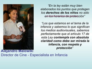 “En la ley están muy bien
                         elaborados los puntos que protegen
                         los derechos de los niños no sólo
                            en los horarios de protección”

                           “Los que estamos en el tema de la
                         infancia y sabemos lo que significan
                          los medios audiovisuales, sabemos
                          perfectamente que el artículo 17 de
                           esta Ley contempla con absoluta
                         claridad como debe ser mirada la
                                infancia, con respeto y
                                      protección”
Alejandro Malowiki
Director de Cine - Especialista en Infancia
 