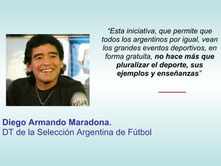 “Esta iniciativa, que permite que
                         todos los argentinos por igual, vean
                          los grandes eventos deportivos, en
                           forma gratuita, no hace más que
                               pluralizar el deporte, sus
                               ejemplos y enseñanzas”




Diego Armando Maradona.
DT de la Selección Argentina de Fútbol
 