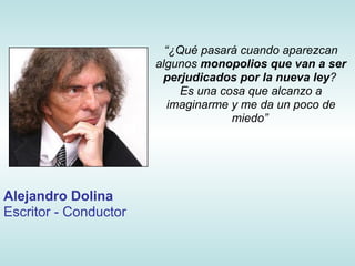 “¿Qué pasará cuando aparezcan
                       algunos monopolios que van a ser
                        perjudicados por la nueva ley?
                            Es una cosa que alcanzo a
                          imaginarme y me da un poco de
                                     miedo”




Alejandro Dolina
Escritor - Conductor
 