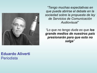 “Tengo muchas expectativas en
                    que pueda abrirse el debate en la
                   sociedad sobre la propuesta de ley
                      de Servicios de Comunicación
                              Audiovisual”

                   “Lo que no tengo duda es que los
                   grande medios de nuestros país
                    presionarán para que esto no
                                salga”


Eduardo Aliverti
Periodista
 