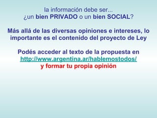 la información debe ser...
     ¿un bien PRIVADO o un bien SOCIAL?

Más allá de las diversas opiniones e intereses, lo
 importante es el contenido del proyecto de Ley

   Podés acceder al texto de la propuesta en
    http://www.argentina.ar/hablemostodos/
            y formar tu propia opinión
 