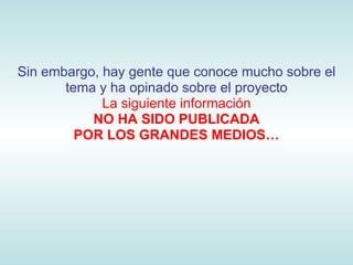 Sin embargo, hay gente que conoce mucho sobre el
       tema y ha opinado sobre el proyecto
             La siguiente información
           NO HA SIDO PUBLICADA
         POR LOS GRANDES MEDIOS…
 