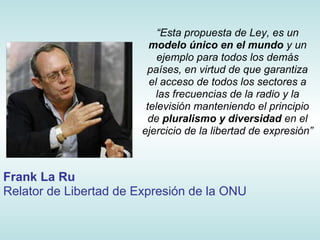 “Esta propuesta de Ley, es un
                         modelo único en el mundo y un
                           ejemplo para todos los demás
                        países, en virtud de que garantiza
                         el acceso de todos los sectores a
                          las frecuencias de la radio y la
                        televisión manteniendo el principio
                         de pluralismo y diversidad en el
                       ejercicio de la libertad de expresión”



Frank La Ru
Relator de Libertad de Expresión de la ONU
 