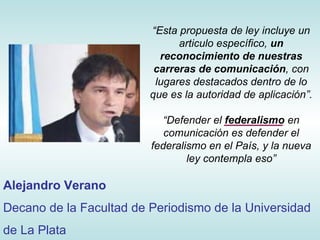 “ Esta propuesta de ley incluye un articulo específico,  un reconocimiento de nuestras   carreras de comunicación , con lugares destacados dentro de lo que es la autoridad de aplicación ”. “ Defender el  federalismo  en comunicación es defender el federalismo en el País, y la nueva ley contempla eso” Alejandro Verano Decano de la Facultad de Periodismo de la Universidad de La Plata 