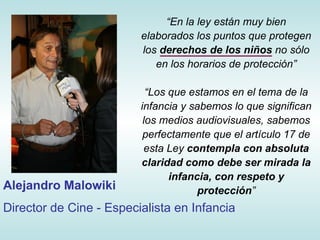“ E n la ley están muy bien elaborados los puntos que protegen los  derechos de los niños  no sólo en los horarios de protección” “ Los que estamos en el tema de la infancia y sabemos lo que significan los medios audiovisuales, sabemos perfectamente que el artículo 17 de esta Ley  contempla con absoluta claridad como debe ser mirada la infancia, con respeto y protección ” Alejandro Malowiki Director de Cine - Especialista en Infancia 