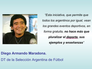 “ Esta iniciativa, que permite que todos los argentinos por igual, vean los grandes eventos deportivos, en forma gratuita,  no hace más que pluralizar el deporte, sus ejemplos y enseñanzas ” Diego Armando Maradona. DT de la Selección Argentina de Fútbol 