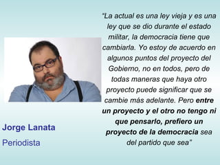 “ La actual  es una ley vieja y es una ley que se dio durante el estado militar, la democracia tiene que cambiarla. Yo estoy de acuerdo en algunos puntos del proyecto del Gobierno, no en todos, pero de todas maneras que haya otro proyecto puede significar que se cambie más adelante. Pero  entre un proyecto y el otro no tengo ni que pensarlo, prefiero un proyecto de la democracia  sea del partido que sea ” Jorge Lanata Periodista 