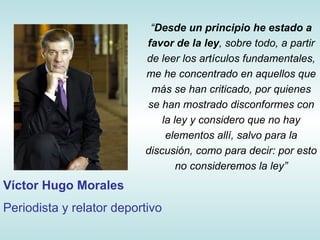 “ Desde un principio he estado a favor de la ley , sobre todo, a partir de leer los artículos fundamentales, me he concentrado en aquellos que más se han criticado, por quienes se han mostrado disconformes con la ley y considero que no hay elementos allí, salvo para la discusión, como para decir: por esto no consideremos la ley” Víctor Hugo Morales Periodista y relator deportivo 
