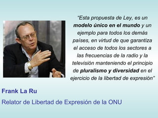 “ Esta  propuesta de Ley, es un  modelo único en el mundo  y un ejemplo para todos los demás países, en virtud de que garantiza el acceso de todos los sectores a las frecuencias de la radio y la televisión manteniendo el principio de  pluralismo y diversidad  en el ejercicio de la libertad de expresión ”  Frank La Ru Relator de Libertad de Expresión de la ONU 