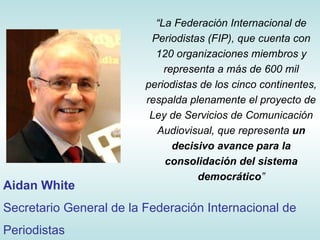 “ La Federación Internacional de Periodistas (FIP), que cuenta con 120 organizaciones miembros y representa a más de 600 mil periodistas de los cinco continentes, respalda plenamente el proyecto de Ley de Servicios de Comunicación Audiovisual, que representa  un decisivo avance para la consolidación del sistema democrático ” Aidan White Secretario General de la Federación Internacional de Periodistas 