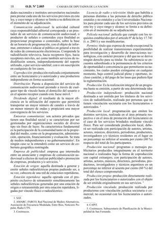 10           O.D. Nº 2.005              CAMARA DE DIPUTADOS DE LA NACION

dades nacionales e institutos universitarios nacionales           Licencia de radio o televisión: título que habilita a
para prestar cada uno de los servicios previstos en esta       personas distintas a las personas de derecho público
ley, y cuyo rango y alcance se limita a su deﬁnición en        estatales y no estatales y a las Universidades Naciona-
el momento de su adjudicación.                                 les para prestar cada uno de los servicios previstos en
   Comunicación audiovisual: la actividad cultural             esta ley y cuyo rango y alcance se limita a su deﬁni-
cuya responsabilidad editorial corresponde a un pres-          ción en el momento de su adjudicación.
tador de un servicio de comunicación audiovisual, o               Película nacional: película que cumple con los re-
productor de señales o contenidos cuya ﬁnalidad es             quisitos establecidos por el artículo 8º de la ley 17.741
proporcionar programas o contenidos, sobre la base             (t. o. 2001) y sus modiﬁcatorias.
de un horario de programación, con el objeto de infor-            Permiso: título que expresa de modo excepcional la
mar, entretener o educar al público en general a través        posibilidad de realizar transmisiones experimentales
de redes de comunicación electrónicas. Comprende la            para investigación y desarrollo de innovaciones tec-
radiodifusión televisiva, hacia receptores ﬁjos, hacia         nológicas, con carácter precario y del que no se deriva
receptores móviles, así como también servicios de ra-          ningún derecho para su titular. Su subsistencia se en-
diodifusión sonora, independientemente del soporte             cuentra subordinada a la permanencia de los criterios
utilizado, o por servicio satelital; con o sin suscripción
                                                               de oportunidad o conveniencia que permitieron su na-
en cualquiera de los casos.
                                                               cimiento, los cuales pueden extinguirse en cualquier
   Coproducción: producción realizada conjuntamente            momento, bajo control judicial pleno y oportuno, in-
entre un licenciatario y/o autorizado y una productora         cluso cautelar, y del pago de las tasas que pudiera ﬁjar
independiente en forma ocasional.                              la reglamentación.
   Distribución: Puesta a disposición del servicio de             Producción: Es la realización integral de un progra-
comunicación audiovisual prestado a través de cual-            ma hasta su emisión, a partir de una determinada idea
quier tipo de vínculo hasta el domicilio del usuario o
en el aparato receptor cuando este fuese móvil. 1                 Producción independiente: producción nacional
                                                               destinada a ser emitida por los titulares de los servi-
   Dividendo digital: el resultante de la mayor eﬁ-            cios de radiodifusión, realizada por personas que no
ciencia en la utilización del espectro que permitirá
                                                               tienen vinculación societaria con los licenciatarios o
transportar un mayor número de canales a través de
                                                               autorizados. 4
un menor número de ondas y propiciará una mayor
convergencia de los servicios.                                    Producción local: programación que emiten los
                                                               distintos servicios, realizada en el área primaria res-
   Emisoras comunitarias: son actores privados que
tienen una ﬁnalidad social y se caracterizan por ser           pectiva o en el área de prestación del licenciatario en
gestionadas por organizaciones sociales de diverso             el caso de los servicios brindados mediante vínculo
tipo sin ﬁnes de lucro. Su característica fundamental          físico. Para ser considerada producción local, debe-
es la participación de la comunidad tanto en la propie-        rá ser realizada con participación de autores, artistas,
dad del medio, como en la programación, administra-            actores, músicos, directores, periodistas, productores,
ción, operación, ﬁnanciamiento y evaluación. Se trata          investigadores y/o técnicos residentes en el lugar en
de medios independientes y no gubernamentales2. En             un porcentaje no inferior al sesenta por ciento (60 %)
ningún caso se la entenderá como un servicio de co-            respecto del total de los participantes.
bertura geográﬁca restringida.                                    Producción nacional: programas o mensajes pu-
   Empresa de publicidad: empresa que intermedia               blicitarios producidos integralmente en el territorio
entre un anunciante y empresas de comunicación au-             nacional o realizados bajo la forma de coproducción
diovisual a efectos de realizar publicidad o promoción         con capital extranjero, con participación de autores,
de empresas, productos y/o servicios. 3                        artistas, actores, músicos, directores, periodistas, pro-
   Estación de origen: aquella destinada a generar y           ductores, investigadores y técnicos argentinos en un
emitir señales radioeléctricas propias pudiendo ser, a         porcentaje no inferior al sesenta por ciento (60 %) del
su vez, cabecera de una red de estaciones repetidoras.         total del elenco comprometido.
   Estación repetidora: aquella operada con el pro-               Producción propia: producción directamente reali-
pósito exclusivo de retransmitir simultáneamente las           zada por los licenciatarios o autorizados con el objeto
señales radioeléctricas generadas por una estación de          de ser emitida originalmente en sus servicios. 5
origen o retransmitida por otra estación repetidora, li-          Producción vinculada: producción realizada por
gadas por vínculo físico o radioeléctrico.                     productoras con vinculación jurídica societaria o co-
                                                               mercial, no ocasional con los licenciatarios o autori-
   1. SAT.                                                     zados.
   2. AMARC; FARCO; Red Nacional de Medios Alternativos,
Asociación de Frecuencia Modulada, Entre Ríos, Noticiero Po-      4. CAPIT.
pular, Radio UTN.                                                 5. Cositmecos, Subsecretario de Planiﬁcación de la Munici-
   3. Cositmecos.                                              palidad de San Fernando.
 