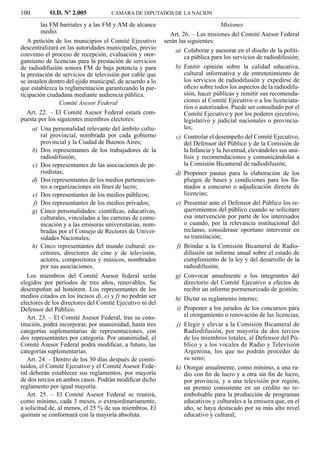 100        O.D. Nº 2.005            CAMARA DE DIPUTADOS DE LA NACION

         las FM barriales y a las FM y AM de alcance                            Misiones
         medio.                                             Art. 26. – Las misiones del Comité Asesor Federal
   A petición de los municipios el Comité Ejecutivo       serán las siguientes:
descentralizará en las autoridades municipales, previo        a) Colaborar y asesorar en el diseño de la políti-
convenio el proceso de recepción, evaluación y otor-             ca pública para los servicios de radiodifusión;
gamiento de licencias para la prestación de servicios
de radiodifusión sonora FM de baja potencia y para            b) Emitir opinión sobre la calidad educativa,
la prestación de servicios de televisión por cable que           cultural informativa y de entretenimiento de
se instalen dentro del ejido municipal, de acuerdo a lo          los servicios de radiodifusión y expedirse de
que establezca la reglamentación garantizando la par-            oﬁcio sobre todos los aspectos de la radiodifu-
ticipación ciudadana mediante audiencia pública.                 sión, hacer públicas y remitir sus recomenda-
                 Comité Asesor Federal                           ciones al Comité Ejecutivo o a los licenciata-
                                                                 rios o autorizados. Puede ser consultado por el
   Art. 22. – El Comité Asesor Federal estará com-               Comité Ejecutivo y por los poderes ejecutivo,
puesta por los siguientes miembros electores:                    legislativo y judicial nacionales o provincia-
     a) Una personalidad relevante del ámbito cultu-             les;
         ral provincial, nombrada por cada gobierno           c) Controlar el desempeño del Comité Ejecutivo,
         provincial y la Ciudad de Buenos Aires;                 del Defensor del Público y de la Comisión de
     b) Dos representantes de los trabajadores de la             la Infancia y la Juventud, elevándoles sus aná-
         radiodifusión;                                          lisis y recomendaciones y comunicándolas a
     c) Dos representantes de las asociaciones de pe-            la Comisión Bicameral de radiodifusión;
         riodistas;                                           d) Proponer pautas para la elaboración de los
     d) Dos representantes de los medios pertenecien-            pliegos de bases y condiciones para los lla-
         tes a organizaciones sin ﬁnes de lucro;                 mados a concurso o adjudicación directa de
     e) Dos representantes de los medios públicos;               licencias;
      f) Dos representantes de los medios privados;           e) Presentar ante el Defensor del Público los re-
     g) Cinco personalidades: cientíﬁcas, educativas,            querimientos del público cuando se solicitare
         culturales, vinculadas a las carreras de comu-          esa intervención por parte de los interesados
         nicación y a las emisoras universitarias, nom-          o cuando, por la relevancia institucional del
         bradas por el Consejo de Rectores de Univer-            reclamo, considerase oportuno intervenir en
         sidades Nacionales;                                     su tramitación;
     h) Cinco representantes del mundo cultural: es-          f) Brindar a la Comisión Bicameral de Radio-
         critores, directores de cine y de televisión,           difusión un informe anual sobre el estado de
         actores, compositores y músicos, nombrados              cumplimiento de la ley y del desarrollo de la
         por sus asociaciones.                                   radiodifusión;
   Los miembros del Comité Asesor federal serán               g) Convocar anualmente a los integrantes del
elegidos por períodos de tres años, renovables. Se               directorio del Comité Ejecutivo a efectos de
desempeñan ad honórem. Los representantes de los                 recibir un informe pormenorizado de gestión;
medios citados en los incisos d), e) y f) no podrán ser       h) Dictar su reglamento interno;
electores de los directores del Comité Ejecutivo ni del
Defensor del Público.                                         i) Proponer a los jurados de los concursos para
   Art. 23. – El Comité Asesor Federal, tras su cons-            el otorgamiento o renovación de las licencias;
titución, podrá incorporar, por unanimidad, hasta tres        j) Elegir y elevar a la Comisión Bicameral de
categorías suplementarias de representaciones, con               Radiodifusión, por mayoría de dos tercios
dos representantes por categoría. Por unanimidad, el             de los miembros totales, al Defensor del Pú-
Comité Asesor Federal podrá modiﬁcar, a futuro, las              blico y a los vocales de Radio y Televisión
categorías suplementarias.                                       Argentina, los que no podrán proceder de
   Art. 24. – Dentro de los 30 días después de consti-           su seno;
tuidos, el Comité Ejecutivo y el Comité Asesor Fede-          k) Otorgar anualmente, como mínimo, a una ra-
ral deberán establecer sus reglamentos, por mayoría              dio con ﬁn de lucro y a otra sin ﬁn de lucro,
de dos tercios en ambos casos. Podrán modiﬁcar dicho             por provincia, y a una televisión por región,
reglamento por igual mayoría.                                    un premio consistente en un crédito no re-
   Art. 25. – El Comité Asesor Federal se reunirá,               embolsable para la producción de programas
como mínimo, cada 3 meses, o extraordinariamente,                educativos y culturales a la emisora que, en el
a solicitud de, al menos, el 25 % de sus miembros. El            año, se haya destacado por su más alto nivel
quórum se conformará con la mayoría absoluta.                    educativo y cultural;
 
