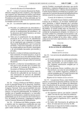 CAMARA DE DIPUTADOS DE LA NACION                    O.D. Nº 2.005          101
                   CAPÍTULO II                            esta ley. Estudia y recomienda soluciones, que son de
       Comisión Bicameral de Radiodifusión                tratamiento y respuesta obligatoria por los receptores
                                                          de sus recomendaciones e informa trimestralmente al
   Art. 27. – Créase la Comisión Bicameral de Radio-      Comité Asesor federal el resultado de su gestión y pre-
difusión, integrada por diez senadores y diez diputados   senta ante la Comisión Bicameral de Radiodifusión un
que aseguren una representación política equivalente      informe anual de las actuaciones de la defensoría.
a las fuerzas políticas presentes en ambas Cámaras. La
Presidencia será ejercida, en forma alternada, por los              Consejo de la Infancia y la Juventud
presidentes de ambas comisiones de Comunicaciones;           Art. 31. – El Comité Asesor federal conformará un
su mandato será de un año.                                Consejo de la Infancia y la Juventud, multidiscipli-
   Art. 28. – La comisión tendrá las siguientes misio-    nario, pluralista, y federal integrado por 8 personas
nes:                                                      y organizaciones sociales con reconocida trayectoria
                                                          en el tema. Se desempeñará en la órbita del Defensor
    a) Proceder a la publicación de antecedentes y        del Público. El mismo tendrá entre sus funciones: la
       sustanciar las audiencias públicas pertinentes     elaboración de propuestas dirigidas a incrementar la
       previas al nombramiento del presidente y de        calidad de la programación dirigida a la infancia y la
       los directores del Comité Ejecutivo, así como      juventud, señalar los contenidos inconvenientes o da-
       del Defensor del Público;                          ñinos y monitorear el cumplimiento de la normativa
    b) Velar por el cumplimiento de una adecuada          vigente sobre el trabajo de los niños, niñas y adoles-
       prestación de los servicios de radiodifusión       centes en la televisión, especialmente, en los mensajes
       en todo el país, por el adecuado desempeño         publicitarios.
       de los organismos que componen el Consejo                                 TITULO III
       Nacional de Radiodifusión y por la actuación
       de Radio y Televisión Argentina, así como de                      Titularidad y régimen
       los canales públicos provinciales, municipales               de los servicios de radiodifusión
       y de universidades nacionales, provinciales y
       privadas;                                                                  CAPÍTULO I
    c) Recibir y evaluar el informe semestral que de-                     Titulares de los servicios
       berá someterle el Comité Ejecutivo, el que lo         Art. 32. – Los servicios de radiodifusión serán pres-
       dará a conocer en su sitio institucional, dando    tados por:
       informando posteriormente las conclusiones y
       recomendaciones a las que arribe la Comisión            a) El Estado nacional, los estados provinciales,
       Bicameral;                                                  las municipalidades, las universidades nacio-
                                                                   nales, provinciales, así como la Iglesia Cató-
    d) Recibir y evaluar las recomendaciones y aná-                lica, mediante autorización otorgada por el
       lisis que le sean elevados por el Comité Ase-               Comité Ejecutivo;
       sor Federal, la Comisión de la Infancia y la
                                                               b) Por las personas físicas o jurídicas, con o sin
       Juventud y el Defensor del Público;
                                                                   ﬁnes de lucro, así como las universidades pri-
    e) Aprobar, por mayoría de dos tercios, toda de-               vadas y los pueblos originarios, mediante li-
       claración de caducidad de una licencia o de                 cencias otorgadas por el Comité Ejecutivo del
       una autorización de servicios de radiodifu-                 Consejo Nacional de Radiodifusión.
       sión, cuando ésta se origine en un proceso de
       sanción.                                                   Régimen de los titulares de los servicios
                Defensor del Público                         Art. 33. – Las personas físicas, como titulares de li-
                                                          cencias o socios de las personas jurídicas con ﬁnes de
   Art. 29. – Créase el Defensor del Público, propues-    lucro y los integrantes de los órganos de administra-
to por el principal bloque de la oposición, requirien-    ción y ﬁscalización de las personas jurídicas sin ﬁnes
do acuerdo de los dos tercios de ambas Cámaras del        de lucro deberán reunir, al momento de la adjudica-
Congreso Nacional. Será una personalidad relevante        ción de la licencia y mantener, durante su vigencia, los
del ámbito de la comunicación social y no podrá per-      siguientes requisitos:
tenecer a la mayoría gubernamental. Su mandato co-
incidirá con el mandato presidencial y es renovable.           a) Ser argentinos nativos, por opción o naturali-
Recibirá los emolumentos y tendrá las mismas incom-                zados, con más de cinco años de residencia;
patibilidades que las de un director del Comité Ejecu-         b) Ser mayores de edad y estar legalmente capa-
tivo. Su ámbito de actuación y dependencia orgánica                citados según la legislación civil y penal de
será la Comisión Bicameral de Radiodifusión.                       la Nación;
   Art. 30. – El Defensor del Público propone, recibe          c) No haber sido funcionarios de gobiernos de
y canaliza ante los organismos establecidos por esta               facto, tal como previsto en la ley 25.188;
ley los reclamos que el público maniﬁeste por cual-            d) Demostrar el origen de los fondos comprome-
quier medio referentes a los servicios regulados por               tidos en la inversión a realizar;
 