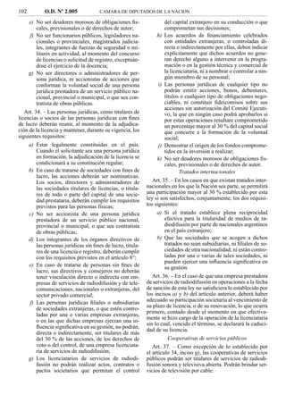 102          O.D. Nº 2.005             CAMARA DE DIPUTADOS DE LA NACION

      e) No ser deudores morosos de obligaciones ﬁs-                  del capital extranjero en su conducción o que
         cales, previsionales o de derechos de autor;                 comprometan sus decisiones;
      f) No ser funcionarios públicos, legisladores na-           h) Los acuerdos de ﬁnanciamiento celebrados
         cionales o provinciales, magistrados judicia-                con entidades extranjeras, o controladas di-
         les, integrantes de fuerzas de seguridad o mi-               recta o indirectamente por ellas, deben indicar
         litares en actividad, al momento del concurso                explícitamente que dichos acuerdos no gene-
         de licencias o solicitud de registro, exceptuán-             ran derecho alguno a intervenir en la progra-
         dose el ejercicio de la docencia;                            mación o en la gestión técnica y comercial de
      g) No ser directores o administradores de per-                  la licenciataria, ni a nombrar o controlar a nin-
         sona jurídica, ni accionistas de acciones que                gún miembro de su personal;
         conforman la voluntad social de una persona               i) Las personas jurídicas de cualquier tipo no
         jurídica prestadora de un servicio público na-               podrán emitir acciones, bonos, debentures,
         cional, provincial o municipal, o que sea con-               títulos o cualquier tipo de obligaciones nego-
         tratista de obras públicas.                                  ciables, ni constituir ﬁdeicomisos sobre sus
                                                                      acciones sin autorización del Comité Ejecuti-
   Art. 34. – Las personas jurídicas, como titulares de               vo, la que en ningún caso podrá aprobarlos si
licencias o socios de las personas jurídicas con ﬁnes                 por estas operaciones resultare comprometido
de lucro deberán reunir, al momento de la adjudica-                   un porcentaje mayor al 30 % del capital social
ción de la licencia y mantener, durante su vigencia, los              que concurre a la formación de la voluntad
siguientes requisitos:                                                social;
      a) Estar legalmente constituidas en el país.                 j) Demostrar el origen de los fondos comprome-
         Cuando el solicitante sea una persona jurídica               tidos en la inversión a realizar;
         en formación, la adjudicación de la licencia se          k) No ser deudores morosos de obligaciones ﬁs-
         condicionará a su constitución regular;                      cales, previsionales o de derechos de autor.
      b) En caso de tratarse de sociedades con ﬁnes de                       Tratados internacionales
         lucro, las acciones deberán ser nominativas.
         Los socios, directores y administradores de            Art. 35. – En los casos en que existan tratados inter-
         las sociedades titulares de licencias, o titula-    nacionales en los que la Nación sea parte, se permitirá
         res de todo o parte del capital de una socie-       una participación mayor al 30 % establecido por esta
         dad prestataria, deberán cumplir los requisitos     ley si son satisfechos, conjuntamente, los dos requisi-
         previstos para las personas físicas;                tos siguientes:
      c) No ser accionista de una persona jurídica                a) Si el tratado establece plena reciprocidad
         prestadora de un servicio público nacional,                  efectiva para la titularidad de medios de ra-
         provincial o municipal, o que sea contratista                diodifusión por parte de nacionales argentinos
         de obras públicas;                                           en el país extranjero;
      d) Los integrantes de los órganos directivos de             b) Que las sociedades que se acogen a dichos
         las personas jurídicas sin ﬁnes de lucro, titula-            tratados no sean subsidiarias, ni ﬁliales de so-
         res de una licencia o registro, deberán cumplir              ciedades de otra nacionalidad, ni están contro-
         con los requisitos previstos en el artículo 8°;              ladas por una o varias de tales sociedades, ni
                                                                      pueden ejercer una inﬂuencia signiﬁcativa en
      e) En caso de tratarse de personas sin ﬁnes de                  su gestión.
         lucro, sus directivos y consejeros no deberán
         tener vinculación directo o indirecta con em-          Art. 36. – En el caso de que una empresa prestadora
         presas de servicios de radiodifusión y de tele-     de servicios de radiodifusión en operaciones a la fecha
         comunicaciones, nacionales o extranjeras, del       de sanción de esta ley no satisﬁciera lo establecido por
         sector privado comercial;                           los incisos a) y b) del artículo anterior, deberá haber
      f) Las personas jurídicas ﬁliales o subsidiarias       adecuado su participación societaria al vencimiento de
         de sociedades extranjeras, o que estén contro-      su plazo de licencia, o de su renovación, lo que ocurra
                                                             primero, contado desde el momento en que efectiva-
         ladas por una o varias empresas extranjeras,
                                                             mente se hizo cargo de la operación de la licenciataria
         o en las que dichas empresas ejerzan una in-
                                                             sin lo cual, vencido el término, se declarará la caduci-
         ﬂuencia signiﬁcativa en su gestión, no podrán,
                                                             dad de su licencia.
         directa o indirectamente, ser titulares de más
         del 30 % de las acciones, de los derechos de                   Cooperativas de servicios públicos
         voto o del control, de una empresa licenciata-         Art. 37. – Como excepción de lo establecido por
         ria de servicios de radiodifusión;                  el artículo 34, inciso g), las cooperativas de servicios
      g) Los licenciatarios de servicios de radiodi-         públicos podrán ser titulares de servicios de radiodi-
         fusión no podrán realizar actos, contratos o        fusión sonora y televisiva abierta. Podrán brindar ser-
         pactos societarios que permitan el control          vicios de televisión por cable:
 