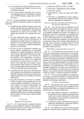 CAMARA DE DIPUTADOS DE LA NACION                    O.D. Nº 2.005          103
    a) Si, al momento de realizar la petición, no exis-        a)   Televisión abierta en UHF y en VHF;
       te otro prestador que brinde el servicio en la          b)   Televisión y radiodifusión sonora digital;
       localidad requerida;                                    c)   Televisión satelital;
    b) Si el centro urbano alcanzado por los servi-            d)   Radiodifusión sonora en onda corta, AM y
       cios pretendidos tiene una población superior                FM;
       a los 30.000 habitantes, según datos del últi-
       mo censo.                                                 e) Televisión y radiodifusión sonora celular o
                                                                    por diferentes frecuencias del espectro radio-
   Art. 38. – En caso de brindar servicios de radiodifu-            eléctrico empleadas o a emplearse.
sión, las cooperativas deberán respetar los siguientes
                                                              Servicios ofrecidos sin utilización de frecuencias
requisitos:
                                                                          del espectro radioeléctrico
    a) Conformar una unidad de negocio con conta-
                                                              Art. 40. – Los servicios que no requieran uso del
       bilidad separada para la explotación del o de       espectro radioeléctrico, brindados a través de vínculos
       los servicios de radiodifusión, distinguiendo       físicos no escasos, serán objeto de autorizaciones y
       claramente los aportes por inversión y los          se consideran otorgados sin límites de tiempo en su
       aportes provenientes de la gestión del servi-       prestación. Las nuevas solicitudes se otorgarán por el
       cio;                                                Comité Ejecutivo o a quien este disponga por efec-
    b) La pauta publicitaria paga originada o rela-        to de la descentralización, sin necesidad de concurso
       cionada con otros servicios provistos por la        previo, tras solicitud del postulante y presentación de
       cooperativa no podrá superar, en ningún caso,       un proyecto técnico que sustente adecuadamente la
       más del 10 % de la pauta total mensual perci-       petición. Toda solicitud no resuelta dentro de los 60
       bida por la cooperativa, medida independien-        días hábiles se considerará admitida y el servicio au-
       temente en cada medio;                              torizado de pleno derecho.
    c) En caso de que la cooperativa alquilara sus                Publicidad y realización de los concursos
       postes, ductos o instalaciones a un prestador
       competitivo en dicha localidad, el servicio de         Art. 41. – Las frecuencias cuyo concurso se esta-
       televisión por cable deberá abonar a la coope-      blezca en el plan técnico serán objeto de un concur-
       rativa iguales importes; si no lo hiciera, de-      so público. Se publicarán los concursos en el Boletín
       berá facilitar a los competidores el acceso a       Oﬁcial y en los dos diarios de circulación principal de
       su infraestructura de soporte, en condiciones       las áreas de cobertura pertinentes. Obtenidas las pro-
       de mercado o al precio que se lo cobra a sí         puestas, el Comité Ejecutivo o la municipalidad perti-
       mima, el de los dos que sea más bajo. En caso       nente convocará a audiencia pública en cada localidad
       de desacuerdo, ﬁjará el precio el Comité Eje-       afectada, con participación de la comunidad y de los
       cutivo, tras dictamen técnico económico de la       solicitantes. Las presentaciones de los solicitantes se
                                                           pondrán a disposición, en línea, con un mínimo de un
       Comisión Nacional de Comunicaciones;
                                                           mes de anterioridad a la realización de la audiencia
    d) La prestación del servicio de televisión por        pública. La resolución ﬁnal de la autoridad respectiva
       cable, pasados dos años desde su lanzamiento,       tomará en cuenta y valorará las opiniones recibidas.
       no podrá efectuarse a precios que generen pér-         Art. 42. – En los concursos públicos se adjudicarán
       didas estructurales en el resultado corriente de    las licencias a quienes acrediten las mejores garantías
       explotación;                                        de cumplimiento de los requisitos y exigencias esta-
    e) No podrá subsidiarse el servicio de radiodi-        blecidos en los pliegos respectivos.
       fusión con ingresos provenientes de los otros                       Criterios de preferencias
       servicios públicos brindados, ni ofrecerse ser-
       vicios atados, sin precios diferenciados. En           Art. 43. – En aquellos casos en que varias personas
       todo momento, el cliente o socio de la coo-         físicas o jurídicas con ﬁnes de lucro cumplan con los
       perativa debe poder cesar el servicio de tele-      requisitos solicitados, se otorgará preferencia en el si-
       visión por cable recibido sin que se produzca       guiente orden, a los peticionantes que:
       ninguna modiﬁcación en las facturas abonadas              a) No sean titulares, directores, accionistas o
       por los demás servicios que le pueda brindar                 funcionarios de otros medios de comunicación
       la cooperativa.                                              social en la zona de cobertura de la frecuencia
                                                                    concursada, ni estén asociados a personas que
                    CAPÍTULO II                                     revistan dicha condición;
               Régimen de las licencias                          b) Acrediten la mayor idoneidad profesional en
   Art. 39. – El Comité Ejecutivo otorgará licencias                materia de radiodifusión, pluralismo informa-
mediante concursos públicos, abiertos y permanentes,                tivo y de riqueza de contenidos.
para la explotación de los servicios que usen frecuen-        Art. 44. – En aquellos casos en que varias personas
cias del espectro radioeléctrico, a saber:                 jurídicas sin ﬁnes de lucro cumplan con los requisitos
 