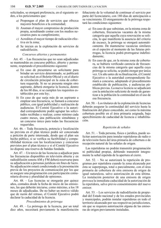 104         O.D. Nº 2.005             CAMARA DE DIPUTADOS DE LA NACION

solicitados, se otorgará preferencia, en el siguiente or-   fehaciente de la voluntad de continuar el servicio por
den, a los peticionantes que:                               parte del licenciatario, con 180 días de anticipación a
      a) Propongan el plan de servicios que ofrezca         su vencimiento. El otorgamiento de la prórroga respe-
         mayores beneﬁcios a la comunidad;                  tará las condiciones siguientes:
      b) Asuman el mayor compromiso de producción               a) En caso de que subsistan, en la misma zona de
         propia, acreditando contar con los medios ne-             cobertura, frecuencias vacantes de la misma
         cesarios para su cumplimiento;                            categoría que aquella cuya renovación se soli-
      c) Acrediten el mayor tiempo de radicación efec-             cita, lo que maniﬁesta la ausencia del criterio
         tiva en la zona;                                          de escasez, la prórroga se otorgará automáti-
      d) Se inicien en la explotación de servicios de              camente. De mantenerse vacancias similares
         radiodifusión.                                            en el espectro al momento de las futuras pró-
                                                                   rrogas, la licencia podrá prorrogarse indeﬁni-
           Concursos abiertos y permanentes
                                                                   damente;
   Art. 45. – Las frecuencias que no sean adjudicadas           b) En caso de que, en la misma zona de cobertu-
se mantendrán en concurso público, abierto y perma-                ra, se hubiera veriﬁcado carencia de frecuen-
nente, respetando el procedimiento siguiente:                      cias de la misma categoría que aquella cuya
      a) En caso de presentarse un solicitante para                prórroga se solicita, se podrá otorgar por única
         brindar un servicio determinado, se publicará             vez. Un año antes de su ﬁnalización, el Comité
         su solicitud en el Boletín Oﬁcial y en el diario          Ejecutivo o la autoridad correspondiente lla-
         de circulación principal en la zona de cober-             mará a concurso, adoptando el procedimiento
         tura requerida. Si no se presenta ningún otro             establecido de publicación, y audiencias pú-
         aspirante, deberá otorgarse la licencia, dentro           blicas previas. La nueva licencia se adjudicará
         de los 60 días, si se cumplen los requisitos es-          con la antelación suﬁciente de modo de garan-
         tablecidos por esta ley;                                  tizar a la población la continuidad en el uso de
      b) En caso de que surja más de un aspirante a                esa frecuencia.
         emplear una frecuencia, se llamará a concurso
         público, con igual publicidad y realización de        Art. 50. – Los titulares de la explotación de licencias
         audiencias. El Comité Ejecutivo o la autori-       deberán asegurar la continuidad del servicio hasta la
         dad correspondiente podrá agrupar las solici-      ﬁnalización del plazo concedido, así como la máxima
         tudes recibidas y realizar, como mínimo cada       cobertura posible en el área primaria asignada, bajo
         cuatro meses, una publicación simultánea y         apercibimiento de caducidad de licencia e inhabilita-
         un concurso único para todas las frecuencias       ción.
         requeridas.
   Art. 46. – Toda frecuencia, potencia y localización                       Repetición de señales
no prevista en el plan técnico podrá ser concursada            Art. 51. – Toda persona, física o jurídica, puede so-
a petición de parte interesada, desde que el plan sea       licitar autorización para instalar repetidoras de radio o
hecho público, si se veriﬁca su factibilidad y compa-       de televisión fuera del área primaria de cobertura o de
tibilidad técnicas con las localizaciones y concursos       recepción natural de las señales de origen.
previstos por el plan técnico y si el Comité Ejecutivo
no dispone una reserva de bandas fundada.                     Las repetidoras no podrán transmitir programación
   Art. 47. – Un tercio de las licencias a adjudicar para   ni publicidad propias, debiendo transmitir íntegra-
las frecuencias disponibles en televisión abierta y en      mente la señal repetida de la apertura al cierre.
radiodifusión sonora AM y FM deberá reservarse para            Art. 52. – No se autorizará la repetición de pro-
su adjudicación a personas jurídicas sin ﬁnes de lucro.     gramas por repetidora cuando la zona alcanzada por
Su adjudicación estará condicionada a la presentación       ésta se superponga, total o parcialmente, con el área
previa de los proyectos de comunicación por los que         primaria de cobertura de otra emisora de origen de
se asegure una programación con participación comu-         igual naturaleza, salvo autorización de esta última.
nitaria diversa y pluralidad de opiniones.                  La instalación posterior de una emisora de origen
   Art. 48. – Las licencias se otorgarán por quince         provoca la inmediata caducidad de la autorización de
años, contados desde la fecha de inicio de las emisio-      la repetidora, salvo previo consentimiento del nuevo
nes, las que deberán iniciarse, como máximo, a los 18       emisor.
meses de adjudicadas. De no haber un motivo válido
                                                               Art. 53. – Los servicios de radiodifusión de propie-
que de razón del retraso, el Comité Ejecutivo podrá
                                                            dad del Estado nacional y de los estados provinciales
declarar la caducidad de la licencia.
                                                            y municipales, podrán instalar repetidoras en todo el
              Procedimientos de prórroga                    territorio alcanzado por sus respectivas jurisdicciones,
   Art. 49. – La prórroga de la licencia, por un total      sin que se requiera autorización alguna de las emiso-
diez años, necesitará previamente la manifestación          ras de origen previamente instaladas.
 