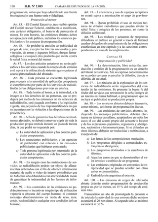 108          O.D. Nº 2.005            CAMARA DE DIPUTADOS DE LA NACION

programación, salvo que haya identiﬁcado una fuente            Art. 93. – La tenencia y uso de equipos receptores
institucional o una fuente seria y ﬁdedigna.                no estará sujeta a autorización ni pago de graváme-
                 Protección al menor                        nes.
                                                               Art. 94. – Queda prohibido el uso de medios téc-
   Art. 85. – El Comité Ejecutivo, tras recibir opinión
                                                            nicos de difusión radiofónica que puedan afectar la
del Comité Asesor Federal, establecerá o modiﬁcará,
                                                            salud física o psíquica de las personas, así como la
con carácter obligatorio, el horario de protección al       difusión subliminal.
menor. En este horario, las emisiones abiertas deben
ser aptas para todo público, incluidos los anuncios pu-        Art. 95. – Los titulares y actuantes de programas
blicitarios y los avances de programación.                  difundidos al público en general a través de Internet
                                                            quedan obligados al cumplimiento de las obligaciones
   Art. 86. – Se prohíbe la emisión de publicidad de        establecidas en este capítulo y a las sanciones corres-
juegos de azar, excepto las loterías nacionales y pro-      pondientes en caso de incumplimiento.
vinciales, de armas y juguetes bélicos, drogas farma-
cológicas o cualquier otro producto que atente contra                          CAPÍTULO VI
la salud física o moral del menor.                                       Programación y publicidad
   Ar. 87. – Los dos artículos anteriores no serán apli-
cables a los servicios cuando la recepción de emisión          Art. 96. – La determinación, libre selección, pro-
                                                            ducción y emisión de la programación es un derecho
esté sujeta a la utilización de sistemas que requieran el
                                                            del titular del servicio. Sin su expreso consentimiento
acceso personalizado del abonado.
                                                            no se podrá cercenar o parcelar la difusión, directa o
   Art. 88. – Toda persona se encuentra legitimada          diferida, de su señal.
para requerir a la autoridad de aplicación competente          Art. 97. – Los titulares de la explotación de los ser-
el cumplimiento por parte de los servicios de radiodi-      vicios de radiodifusión serán responsables del con-
fusión de las obligaciones previstas en esta ley.           tenido de las emisiones. Se presume la buena fe del
   Art. 89. – Toda lesión al honor, a la intimidad, a la    titular del servicio que retransmite la señal íntegra de
imagen o a los derechos de las personas, que se pro-        un tercero en forma habitual, o programación que no
dujera por medio de las emisiones de los servicios de       incluya ni publicidad ni producción propia.
radiodifusión, será juzgada conforme a la legislación          Art. 98. – Los servicios abiertos deberán transmitir,
vigente, sin perjuicio de las responsabilidades en que      como mínimo, seis horas de programación diarias.
se incurriera por la violación a las disposiciones de la       Art. 99. – Las emisiones de servicios abiertos, in-
presente ley.                                               cluyendo los mensajes publicitarios, deberán efec-
   Art. 90. – A ﬁn de garantizar los derechos eventual-     tuarse en idioma castellano, aceptándose en todos los
mente afectados, se deberá conservar copia de toda la       casos el uso del acento propio del actuante o locutor
producción propia emitida durante un plazo de treinta       y de las expresiones populares, regionales y aboríge-
días, la que podrá ser requerida por:                       nes, nacionales o latinoamericanas. Si se difunden en
      a) La autoridad de aplicación y los poderes judi-     otros idiomas, deberán ser traducidas o subtituladas, a
         ciales competentes;                                excepción de:
      b) Los anunciantes publicitarios y las agencias           a) Las letras de las composiciones musicales;
         de publicidad, con relación a las emisiones            b) Los programas dirigidos a comunidades ex-
         publicitarias que hubieran contratado;                    tranjeras o aborígenes;
      c) Toda persona legitimada por intermedio de la           c) Los programas destinados a la enseñanza de
         autoridad de aplicación o de los poderes judi-            idiomas;
         ciales competentes.                                    d) Aquellos casos en que se desnaturalice el va-
  Art. 91. – En ningún caso las instalaciones de ser-              lor artístico o estético de un programa;
vicios de radiodifusión podrán ser objeto de allana-            e) Las emisiones originadas en convenios de re-
mientos ordenados con el ﬁn de obtener información                 ciprocidad que se puedan acordar con otros
material de audio o video de interés periodístico que              países o comunidades;
no hubieran sido difundidos con anterioridad de modo            f) Radiodifusión argentina al exterior.
de garantizar la indemnidad de las fuentes de infor-           Art. 100. – Las emisoras de origen de televisión
mación.                                                     abierta deberán emitir programación de producción
  Art. 92. – Los contenidos de las emisiones no po-         propia en, por lo menos, un 15 % del tiempo de emi-
drán promover o incentivar ningún tipo de utilización       sión total.
vejatoria u obscena del cuerpo humano ni contener              Transcurrido un año de promulgada la presente o
mensajes discriminatorios en razón de sexo, raza,           de iniciada la actividad de una emisora dicho mínimo
credo, nacionalidad o cualquier otra condición del ser      ascenderá al 20 por ciento. Al segundo año, el mínimo
humano.                                                     ascenderá al 30 %.
 