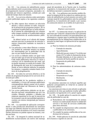 CAMARA DE DIPUTADOS DE LA NACION                    O.D. Nº 2.005          109
   Art. 101. – Las emisoras de radiodifusión sonora        anual del presidente de la Nación ante la Asamblea
abierta deberán emitir un porcentaje mínimo del 30 %       Legislativa, la transmisión del mando, o por razones
de programación musical compuesta, ejecutada o in-         de defensa nacional o conmoción interior.
terpretada por músicos argentinos, contado por cada           Art. 106. – Los gobiernos provinciales podrán dis-
mitad del tiempo diario de emisión.                        poner la integración de las respectivas cadenas provin-
   Art. 102. – Los servicios abiertos están autorizados    ciales de radiodifusión exclusivamente con motivo del
a emitir publicidad sujetos a las siguientes condicio-     mensaje anual de los gobernadores ante las asambleas
nes:                                                       legislativas, la transmisión del mando o por razones
    a) No debe superar doce minutos en televisión          de conmoción interior en el ámbito de la provincia.
       abierta y catorce minutos en radio, incluyen-
       do la promoción de programas propios. No se                               CAPÍTULO VII
       computará la publicidad que se emita utilizan-                       Régimen sancionatorio
       do el sistema de sobreimpresión sin volumen            Art 107. – La instrucción inicial y la aplicación de
       sobre imagen emitida ni la publicidad estática      sanciones por violación a disposiciones de la presente
       en la transmisión de acontecimientos públi-         ley será realizada de acuerdo a los procedimientos ad-
       cos.                                                ministrativos vigentes para la jurisdicción federal. El
          Se deberá incluir en el cálculo del tiempo       incumplimiento de las obligaciones establecidas en la
       máximo previsto la promoción de artículos o         presente ley dará lugar a la aplicación de las siguientes
       marcas comerciales mediante su mención o            sanciones:
       exhibición;                                              a) Para los titulares de emisoras privadas:
    b) Las películas u otras obras fílmicas o sonoras
                                                                      – Llamado de atención.
       con unidad de contenido artístico no podrán
       ser interrumpidas por la publicidad más de                     – Apercibimiento.
       una vez por media hora de emisión;                             – Multa del uno por ciento (1 %) al diez por
    c) Los avisos se deberán emitir con igual volu-                      ciento (10 %) sobre la facturación de pu-
       men de audio que el resto de la programación.                     blicidad obtenida en el mes anterior a la
       Cada tanda publicitaria televisiva se inicia y                    comisión del hecho pasible de sanción.
       concluye con la identiﬁcación del canal, que                   – Suspensión de publicidad.
       no puede insertarse en medio de la tanda, a ﬁn                 – Caducidad.
       de distinguirla del resto de la programación.
                                                                b) Para los administradores de emisoras estata-
       Desde su inicio deberán indicarse en pantalla
                                                                    les:
       los minutos y segundos restantes hasta el rei-
       nicio de la programación.                                      – Llamado de atención.
   Art. 103. – En todos los servicios abiertos y en las               – Apercibimiento.
señales de programación propia de los servicios de te-                – Suspensión en el cargo.
levisión por cable:                                                   – Destitución.
    a) La publicidad de los productos médicos o                       – Inhabilitación.
       asimilados y el texto del mensaje publicitario         Las presentes sanciones no excluyen aquellas que
       correspondiente deberá constar con la autori-       pudieran corresponderle en virtud de su carácter de
       zación individual del Ministerio de Salud y         funcionario público.
       Acción Social;                                         Las sanciones previstas en este artículo se aplicarán
    b) Los avisos publicitarios deberán ser de pro-        sin perjuicio de otras que pudieran resultar aplicables
       ducción nacional, entendiéndose por tal a los       de acuerdo a la legislación civil y penal vigente.
       creados, ﬁlmados, grabados y editados por              Art. 108. – Se podrá aplicar la sanción de suspen-
       empresas argentinas en los que la mayoría de        sión de publicidad en caso de:
       los actuantes sean de nacionalidad argentina y
       cuenten con música interpretada por músicos              a) Reincidencia del incumplimiento de normas
       argentinos.                                                  técnicas en cuanto pueda afectar la calidad del
                                                                    servicio o las áreas de servicios establecidas
   Art. 104. – La autoridad de aplicación correspon-                para otras emisoras;
diente a cada jurisdicción determinará las emisiones
sin cargo que deberán efectuar los servicios de radio-          b) No cumplir las disposiciones sobre contenido
difusión por razones de defensa civil, local o nacional.            y publicidad en las emisiones;
Dichas emisiones no podrán superar un minuto y me-              c) No cumplir las pautas establecidas en las con-
dio por hora.                                                       diciones de la licencia.
   Art. 105. – Se integrará la cadena nacional de ra-         Art. 109. – Podrá aplicarse la sanción de caducidad
diodifusión exclusivamente con motivo del mensaje          de la licencia o registro en caso de:
 