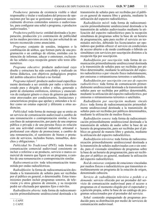 CAMARA DE DIPUTADOS DE LA NACION                    O.D. Nº 2.005          11
   Productora: persona de existencia visible o ideal       transmisión de señales para ser recibidas por el públi-
responsable y titular o realizadora del proceso de ope-    co en general de manera libre y gratuita, mediante la
raciones por las que se gestionan y organizan secuen-      utilización del espectro radioeléctrico.
cialmente diversos contenidos sonoros o audiovisua-           Radiodifusión móvil: toda forma de radiocomuni-
les, para conﬁgurar una señal o programa, o productos      cación primordialmente unidireccional destinada a la
audiovisuales. 1                                           transmisión de señales audiovisuales mediante la uti-
   Productora publicitaria: entidad destinada a la pre-    lización del espectro radioeléctrico para la recepción
paración, producción y/o contratación de publicidad        simultánea de programas sobre la base de un horario
en los medios previstos en esta ley por solicitud de un    de programación, apta para recibir el servicio en ter-
tercero reconocido como anunciante.                        minales móviles, debiendo los licenciatarios ser ope-
   Programa: conjunto de sonidos, imágenes o la            radores que podrán ofrecer el servicio en condiciones
combinación de ambos, que formen parte de una pro-         de acceso abierto o de modo combinado o híbrido en
gramación o un catálogo de ofertas, emitidas con la        simultáneo con servicios por suscripción distintos a la
intención de informar, educar o entretener, excluyen-      recepción ﬁja por suscripción.
do las señales cuya recepción genere sólo texto alfa-         Radiodifusión por suscripción: toda forma de co-
numérico.                                                  municación primordialmente unidireccional destinada
   Programa educativo: producto audiovisual cuyo           a la transmisión de señales para ser recibidas por pú-
diseño y estructura ha sido concebido y realizado en       blico determinable, mediante la utilización del espec-
forma didáctica, con objetivos pedagógicos propios         tro radioeléctrico o por vínculo físico indistintamente,
del ámbito educativo formal o no formal.                   por emisoras o retransmisoras terrestres o satelitales.
   Programa infantil: producto audiovisual especíﬁca-         Radiodifusión por suscripción con uso de espectro
mente destinado a ser emitido por radio o televisión       radioeléctrico: toda forma de comunicación primor-
creado para y dirigido a niños y niñas, generado a         dialmente unidireccional destinada a la transmisión de
partir de elementos estilísticos, retóricos y enunciati-   señales para ser recibidas por público determinable,
vos de cualquier género o cruce de géneros que deben       mediante la utilización del espectro radioeléctrico, por
estar atravesados por condicionantes, limitaciones y       emisoras o retransmisoras terrestres o satelitales.
características propias que apelan y entienden a la ni-       Radiodifusión por suscripción mediante vínculo
ñez como un estatus especial y diferente a otras au-       físico: toda forma de radiocomunicación primordial-
diencias.                                                  mente unidireccional destinada a la transmisión de
   Publicidad: toda forma de mensaje que se emite en       señales para ser recibidas por públicos determinables,
un servicio de comunicación audiovisual a cambio de        mediante la utilización de medios físicos.
una remuneración o contraprestación similar, o bien           Radiodifusión sonora: toda forma de radiocomuni-
con ﬁnes de autopromoción, por parte de una empresa        cación primordialmente unidireccional destinada a la
pública o privada o de una persona física en relación      transmisión de señales de audio sobre la base de un
con una actividad comercial industrial, artesanal o        horario de programación, para ser recibidas por el pú-
profesional con objeto de promocionar, a cambio de         blico en general de manera libre y gratuita, mediante
una remuneración, el suministro de bienes o presta-        la utilización del espectro radioeléctrico.
ción de servicios, incluidos bienes, inmuebles, dere-         Radiodifusión televisiva: toda forma de radiocomu-
chos y obligaciones. 2                                     nicación primordialmente unidireccional destinada a
   Publicidad No Tradicional (PNT): toda forma de          la transmisión de señales audiovisuales con o sin soni-
comunicación comercial audiovisual consistente en          do, para el visionado simultáneo de programas sobre
incluir o referirse a un producto, servicio o marca co-    la base de un horario de programación, para ser recibi-
mercial de manera que ﬁgure en un programa, a cam-         das por el público en general, mediante la utilización
bio de una remuneración o contraprestación similar.        del espectro radioeléctrico.
   Radiocomunicación: toda telecomunicación trans-            Red de emisoras: conjunto de estaciones vinculadas
mitida por ondas radioeléctricas.                          por medios físicos o radioeléctricos que transmiten si-
   Radiodifusión: la forma de radiocomunicación des-       multáneamente un programa de la estación de origen,
tinada a la transmisión de señales para ser recibidas      denominado cabecera.
por el público en general, o determinable. Estas trans-       Servicio de radiodifusión televisiva a pedido o a
misiones pueden incluir programas sonoros, de tele-        demanda: servicio ofrecido por un prestador del ser-
visión y/u otros géneros de emisión, y su recepción        vicio de comunicación audiovisual para el acceso a
podrá ser efectuada por aparatos ﬁjos o móviles.           programas en el momento elegido por el espectador y
   Radiodifusión abierta: toda forma de radiocomuni-       a petición propia, sobre la base de un catálogo de pro-
cación primordialmente unidireccional destinada a la       gramas seleccionados por el prestador del servicio.
                                                              Señal: contenido empaquetado de programas pro-
  1. CAPIT.                                                ducido para su distribución por medio de servicios de
  2. CAPIT.                                                comunicación audiovisual.
 