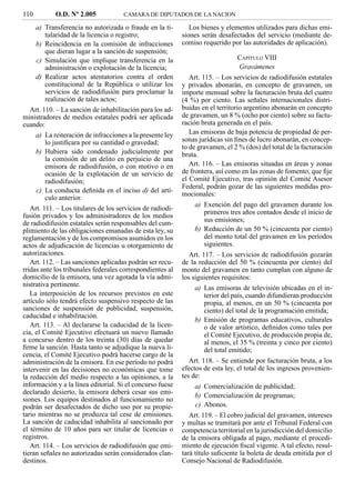 110         O.D. Nº 2.005             CAMARA DE DIPUTADOS DE LA NACION

     a) Transferencia no autorizada o fraude en la ti-         Los bienes y elementos utilizados para dichas emi-
         tularidad de la licencia o registro;               siones serán desafectados del servicio (mediante de-
     b) Reincidencia en la comisión de infracciones         comiso requerido por las autoridades de aplicación).
         que dieran lugar a la sanción de suspensión;
     c) Simulación que implique transferencia en la                             CAPÍTULO VIII
         administración o explotación de la licencia;                           Gravámenes
     d) Realizar actos atentatorios contra el orden            Art. 115. – Los servicios de radiodifusión estatales
         constitucional de la República o utilizar los      y privados abonarán, en concepto de gravamen, un
         servicios de radiodifusión para proclamar la       importe mensual sobre la facturación bruta del cuatro
         realización de tales actos;                        (4 %) por ciento. Las señales internacionales distri-
   Art. 110. – La sanción de inhabilitación para los ad-    buidas en el territorio argentino abonarán en concepto
ministradores de medios estatales podrá ser aplicada        de gravamen, un 8 % (ocho por ciento) sobre su factu-
cuando:                                                     ración bruta generada en el país.
     a) La reiteración de infracciones a la presente ley       Las emisoras de baja potencia de propiedad de per-
         lo justiﬁcara por su cantidad o gravedad;          sonas jurídicas sin ﬁnes de lucro abonarán, en concep-
                                                            to de gravamen, el 2 % (dos) del total de la facturación
     b) Hubiera sido condenado judicialmente por            bruta.
         la comisión de un delito en perjuicio de una
         emisora de radiodifusión, o con motivo o en           Art. 116. – Las emisoras situadas en áreas y zonas
         ocasión de la explotación de un servicio de        de frontera, así como en las zonas de fomento, que ﬁje
         radiodifusión;                                     el Comité Ejecutivo, tras opinión del Comité Asesor
                                                            Federal, podrán gozar de las siguientes medidas pro-
     c) La conducta deﬁnida en el inciso d) del artí-
                                                            mocionales:
         culo anterior.
                                                                a) Exención del pago del gravamen durante los
   Art. 111. – Los titulares de los servicios de radiodi-
                                                                   primeros tres años contados desde el inicio de
fusión privados y los administradores de los medios
de radiodifusión estatales serán responsables del cum-             sus emisiones;
plimiento de las obligaciones emanadas de esta ley, su          b) Reducción de un 50 % (cincuenta por ciento)
reglamentación y de los compromisos asumidos en los                del monto total del gravamen en los períodos
actos de adjudicación de licencias u otorgamiento de               siguientes.
autorizaciones.                                                Art. 117. – Los servicios de radiodifusión gozarán
   Art. 112. – Las sanciones aplicadas podrán ser recu-     de la reducción del 50 % (cincuenta por ciento) del
rridas ante los tribunales federales correspondientes al    monto del gravamen en tanto cumplan con alguno de
domicilio de la emisora, una vez agotada la vía admi-       los siguientes requisitos:
nistrativa pertinente.                                          a) Las emisoras de televisión ubicadas en el in-
   La interposición de los recursos previstos en este              terior del país, cuando difundieran producción
artículo sólo tendrá efecto suspensivo respecto de las             propia, al menos, en un 50 % (cincuenta por
sanciones de suspensión de publicidad, suspensión,                 ciento) del total de la programación emitida;
caducidad e inhabilitación.
                                                                b) Emisión de programas educativos, culturales
   Art. 113. – Al declararse la caducidad de la licen-             o de valor artístico, deﬁnidos como tales por
cia, el Comité Ejecutivo efectuará un nuevo llamado                el Comité Ejecutivo, de producción propia de,
a concurso dentro de los treinta (30) días de quedar               al menos, el 35 % (treinta y cinco por ciento)
ﬁrme la sanción. Hasta tanto se adjudique la nueva li-             del total emitido;
cencia, el Comité Ejecutivo podrá hacerse cargo de la
administración de la emisora. En ese período no podrá          Art. 118. – Se entiende por facturación bruta, a los
intervenir en las decisiones no económicas que tome         efectos de esta ley, el total de los ingresos provenien-
la redacción del medio respecto a las opiniones, a la       tes de:
información y a la línea editorial. Si el concurso fuese        a) Comercialización de publicidad;
declarado desierto, la emisora deberá cesar sus emi-
                                                                b) Comercialización de programas;
siones. Los equipos destinados al funcionamiento no
podrán ser desafectados de dicho uso por su propie-             c) Abonos.
tario mientras no se produzca tal cese de emisiones.           Art. 119. – El cobro judicial del gravamen, intereses
La sanción de caducidad inhabilita al sancionado por        y multas se tramitará por ante el Tribunal Federal con
el término de 10 años para ser titular de licencias o       competencia territorial en la jurisdicción del domicilio
registros.                                                  de la emisora obligada al pago, mediante el procedi-
   Art. 114. – Los servicios de radiodifusión que emi-      miento de ejecución ﬁscal vigente. A tal efecto, resul-
tieran señales no autorizadas serán considerados clan-      tará título suﬁciente la boleta de deuda emitida por el
destinos.                                                   Consejo Nacional de Radiodifusión.
 