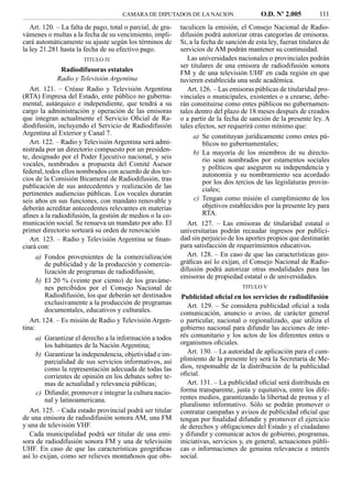 CAMARA DE DIPUTADOS DE LA NACION                     O.D. Nº 2.005          111
   Art. 120. – La falta de pago, total o parcial, de gra-   taculicen la emisión, el Consejo Nacional de Radio-
vámenes o multas a la fecha de su vencimiento, impli-       difusión podrá autorizar otras categorías de emisoras.
cará automáticamente su ajuste según los términos de        Si, a la fecha de sanción de esta ley, fueran titulares de
la ley 21.281 hasta la fecha de su efectivo pago.           servicios de AM podrán mantener su continuidad.
                       TITULO IV                               Las universidades nacionales o provinciales podrán
                                                            ser titulares de una emisora de radiodifusión sonora
                Radiodifusoras estatales                    FM y de una televisión UHF en cada región en que
              Radio y Televisión Argentina                  tuvieren establecida una sede académica.
   Art. 121. – Créase Radio y Televisión Argentina             Art. 126. – Las emisoras públicas de titularidad pro-
(RTA) Empresa del Estado, ente público no guberna-          vinciales o municipales, existentes o a crearse, debe-
mental, autárquico e independiente, que tendrá a su         rán constituirse como entes públicos no gubernamen-
cargo la administración y operación de las emisoras         tales dentro del plazo de 18 meses después de creados
que integran actualmente el Servicio Oﬁcial de Ra-          o a partir de la fecha de sanción de la presente ley. A
diodifusión, incluyendo el Servicio de Radiodifusión        tales efectos, ser requerirá como mínimo que:
Argentina al Exterior y Canal 7.                                 a) Se constituyan jurídicamente como entes pú-
   Art. 122. – Radio y Televisión Argentina será admi-                blicos no gubernamentales;
nistrada por un directorio compuesto por un presiden-            b) La mayoría de los miembros de su directo-
te, designado por el Poder Ejecutivo nacional, y seis                 rio sean nombrados por estamentos sociales
vocales, nombrados a propuesta del Comité Asesor                      y políticos que aseguren su independencia y
federal, todos ellos nombrados con acuerdo de dos ter-                autonomía y su nombramiento sea acordado
cios de la Comisión Bicameral de Radiodifusión, tras                  por los dos tercios de las legislaturas provin-
publicación de sus antecedentes y realización de las                  ciales;
pertinentes audiencias públicas. Los vocales durarán
seis años en sus funciones, con mandato renovable y               c) Tengan como misión el cumplimiento de los
deberán acreditar antecedentes relevantes en materias                 objetivos establecidos por la presente ley para
aﬁnes a la radiodifusión, la gestión de medios o la co-               RTA.
municación social. Se renueva un mandato por año. El           Art. 127. – Las emisoras de titularidad estatal o
primer directorio sorteará su orden de renovación           universitarias podrán recaudar ingresos por publici-
   Art. 123. – Radio y Televisión Argentina se ﬁnan-        dad sin perjuicio de los aportes propios que destinarán
ciará con:                                                  para satisfacción de requerimientos educativos.
      a) Fondos provenientes de la comercialización            Art. 128. – En caso de que las características geo-
         de publicidad y de la producción y comercia-       gráﬁcas así lo exijan, el Consejo Nacional de Radio-
         lización de programas de radiodifusión;            difusión podrá autorizar otras modalidades para las
                                                            emisoras de propiedad estatal o de universidades.
      b) El 20 % (veinte por ciento) de los graváme-
         nes percibidos por el Consejo Nacional de                                  TITULO V
         Radiodifusión, los que deberán ser destinados      Publicidad oﬁcial en los servicios de radiodifusión
         exclusivamente a la producción de programas           Art. 129. – Se considera publicidad oﬁcial a toda
         documentales, educativos y culturales.             comunicación, anuncio o aviso, de carácter general
   Art. 124. – Es misión de Radio y Televisión Argen-       o particular, nacional o regionalizado, que utiliza el
tina:                                                       gobierno nacional para difundir las acciones de inte-
      a) Garantizar el derecho a la información a todos     rés comunitario y los actos de los diferentes entes u
         los habitantes de la Nación Argentina;             organismos oﬁciales.
      b) Garantizar la independencia, objetividad e im-        Art. 130. – La autoridad de aplicación para el cum-
         parcialidad de sus servicios informativos, así     plimiento de la presente ley será la Secretaría de Me-
         como la representación adecuada de todas las       dios, responsable de la distribución de la publicidad
         corrientes de opinión en los debates sobre te-     oﬁcial.
         mas de actualidad y relevancia públicas;              Art. 131. – La publicidad oﬁcial será distribuida en
      c) Difundir, promover e integrar la cultura nacio-    forma transparente, justa y equitativa, entre los dife-
         nal y latinoamericana.                             rentes medios, garantizando la libertad de prensa y el
                                                            pluralismo informativo. Sólo se podrán promover o
   Art. 125. – Cada estado provincial podrá ser titular     contratar campañas y avisos de publicidad oﬁcial que
de una emisora de radiodifusión sonora AM, una FM           tengan por ﬁnalidad difundir y promover el ejercicio
y una de televisión VHF.                                    de derechos y obligaciones del Estado y el ciudadano
   Cada municipalidad podrá ser titular de una emi-         y difundir y comunicar actos de gobierno, programas,
sora de radiodifusión sonora FM y una de televisión         iniciativas, servicios y, en general, actuaciones públi-
UHF. En caso de que las características geográﬁcas          cas o informaciones de genuina relevancia e interés
así lo exijan, como ser relieves montañosos que obs-        social.
 