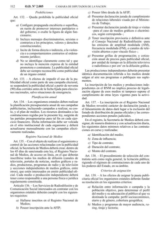 112         O.D. Nº 2.005             CAMARA DE DIPUTADOS DE LA NACION

                      Prohibiciones                                c) Poseer libre deuda de la AFIP;
   Art. 132. – Queda prohibida la publicidad oﬁcial                d) Presentar declaración jurada de cumplimiento
que:                                                                  de relaciones laborales visada por el Ministe-
                                                                      rio de Trabajo;
     a) Conﬁgure propaganda encubierta o superﬂua,
         en razón de promover intereses partidarios o              e) Presentar declaración jurada de tiraje o visitas
         del gobierno, o exalte la ﬁgura de algún fun-                –para el caso de medios gráﬁcos o electróni-
         cionario;                                                    cos, según corresponda–;
     b) Incluya mensajes discriminatorios, sexistas o              f) Tener inscripción provisoria o deﬁnitiva ante
         contrarios a los principios, valores y derechos              el Consejo Nacional de Radiodifusión –para
         constitucionales;                                            las emisoras de amplitud modulada (AM),
                                                                      frecuencia modulada (FM), o canales de tele-
      c) Incite de forma directa o indirecta, a la violen-            visión abiertos o por vínculo físico–;
         cia o a comportamientos contrarios al ordena-
         miento jurídico;                                          g) Presentar grillas de programación; y cotiza-
                                                                      ción anual de precios para publicidad oﬁcial,
     d) No se identiﬁque claramente como tal y que
                                                                      por unidad de tiempo en la difusión televisiva
         no incluya la mención expresa de la entidad
                                                                      o radiofónica o por cm2 en la difusión gráﬁca.
         promotora o contratante. La publicidad oﬁcial
         debe ser siempre reconocible como publicidad           Las producciones independientes deberán presentar
         de un órgano estatal.                               idéntica documentación referida a los medios donde
                                                             salgan al aire sus programas o publiquen sus suple-
   Art. 133. – A efectos de impedir el uso de la pu-
                                                             mentos.
blicidad oﬁcial como parte de una campaña electoral,
se suspenderá la publicidad oﬁcial a partir de noventa          La inscripción de los medios y producciones inde-
(90) días corridos antes de la fecha ﬁjada para eleccio-     pendientes en el RNM no implica proceso de legali-
nes nacionales, salvo situaciones de emergencia.             zación alguno de esos medios ni tampoco supone el
                                                             cumplimiento de otras leyes vigentes para la activi-
                   Planiﬁcación anual                        dad.
   Art. 134. – Los organismos estatales deben realizar          Art. 137. – La inscripción en el Registro Nacional
la planiﬁcación presupuestaria anual de sus campañas         de Medios revestirá carácter de declaración jurada y
publicitarias, incluyendo campañas a realizar, su cos-       el falseamiento de datos dará lugar a la exclusión del
to, y el plan de medios. Los recursos destinados a las       listado de distribución de pautas oﬁciales y las corres-
contrataciones regidas por la presente ley, surgirán de      pondientes acciones penales judiciales.
las partidas presupuestarias para tal ﬁn en cada ejer-          En el registro, la Secretaría de Medios deberá con-
cicio ﬁnanciero. Dicha información debe ser volcada          signar, de manera dinámica y con actualización diaria,
en el sitio institucional de cada organismo y deberá         los siguientes datos mínimos relativos a las contrata-
actualizarse mensualmente con las campañas efecti-           ciones en curso y realizadas:
vamente realizadas.
                                                                   a) Identiﬁcación del medio;
              Registro Nacional de Medios
                                                                   b) Zona de inﬂuencia;
   Art. 135. – Con el objeto de realizar el seguimiento y          c) Tipo de contrato;
control de las acciones relacionadas con la publicidad
oﬁcial, la Secretaría de Medios deberá crear, dentro de            d) Duración del contrato;
los 45 días de sancionada esta ley, el Registro Nacio-             e) Monto del contrato.
nal de Medios, de acceso en línea, en el que deberán            Art. 138. – El procedimiento de selección del con-
inscribirse todos los medios de difusión (canales de         tratista será como regla general, la licitación pública;
televisión, portales de noticias, medios gráﬁcos y ra-       rigiendo el régimen de contrataciones de cada uno de
dios, productoras, programas de radio y de televisión        los poderes del Estado, en su ámbito.
y secciones independientes de medios gráﬁcos, entre
otros), que estén interesados en emitir publicidad oﬁ-                         Criterios de asignación
cial. Cada medio o producción independiente deberá              Art. 139. – A los efectos de asignar la pauta publi-
tener como responsable a una persona física o jurídica       citaria oﬁcial los organismos estatales deberán fundar
regularmente constituida.                                    su resolución en los siguientes criterios:
   Artículo 136. – Los Servicios de Radiodifusión y de             a) Relación entre información o campaña y la
Comunicación Social interesados en contratar con los                  población objetivo, para determinar el perﬁl
organismos estatales deberán cumplir con los siguien-                 del medio y su adecuación al público al que va
tes requisitos:                                                       destinada la campaña: perﬁl socioeconómico,
     a) Hallarse inscritos en el Registro Nacional de                 etario y de género, cobertura geográﬁca;
         Medios;                                                   b) Medios y programas de mayor audiencia, ra-
     b) Poseer inscripción ante la AFIP;                              ting, tiraje y lectoría;
 
