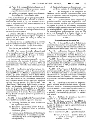 CAMARA DE DIPUTADOS DE LA NACION                    O.D. Nº 2.005         113
      c) Precio de la pauta publicitaria ofrecida por el           d) Realizar informes sobre el seguimiento y con-
         medio, que nunca podrá ser superior a los que                trol de los contratos de publicidad oﬁcial.
         pagan los anunciantes privados;                        Art. 143. – El desempeño de los integrantes del
      d) Medios, programas o producciones de exclu-           CONFEP será ad honórem, debiendo elaborar en un
         siva realización y/o producción local.               plazo no superior a los 60 días de promulgada la pre-
   Todas las resoluciones que asignen publicidad oﬁ-          sente ley, su reglamento interno.
cial, preceptivamente, deberán ponderar en su funda-            Art. 144. – Los funcionarios de los organismos y
mentación los incisos a), b) y c), de modo de rela-           poderes del Estado responsables de planiﬁcar y ela-
cionar la asignación decidida para cada medio con la          borar los anuncios oﬁciales, así como los funcionarios
incidencia en esos rubros.                                    encargados de realizar las licitaciones y asignaciones
   El criterio establecido en el inciso d), podrá sustituir   de la pauta oﬁcial quedan sometidos al cumplimiento
el inciso b) a los efectos de contemplar la situación de      de las disposiciones establecidas en la presente ley.
los medios de alcance local.                                  Su incumplimiento será considerado como una falta
   El oferente caliﬁcado en primer lugar, recibirá el         grave en el desempeño de la función pública por ad-
50 % (cincuenta por ciento) de la pauta a asignar; el         ministración fraudulenta de los fondos públicos.
segundo, un 30 % (treinta por ciento); el tercero, un                               TITULO VI
20 % (veinte por ciento).                                                 Disposiciones complementarias
   El acto que dispone la adjudicación de un contrato
de publicidad debe contener la exposición clara y fun-           Art. 145. – El Consejo Nacional de Radiodifusión
dada de la evaluación de los factores mencionados.            se constituirá en un plazo no mayor de 60 días de pro-
                                                              mulgada la presente y deberá dictar su estatuto y re-
     Distribución por modalidad y medios locales              glamento interno dentro de los 60 días de constituido.
   Art. 140. – Los montos destinados a la publicidad             Art. 146. – La Comisión Bicameral de Radiodifu-
oﬁcial en cada organismo, deberán prever asignacio-           sión deberá constituirse en un plazo no mayor a se-
nes para todas las modalidades de medios de comuni-           senta días de promulgada la presente, debiendo, en su
cación (prensa, radio, TV, vía pública).                      primera reunión, proceder a designar sus autoridades.
   Las campañas de los organismos estatales con pre-             Art. 147. – En un plazo no mayor a sesenta días des-
sencia nacional o las campañas de políticas públicas          de la constitución del Consejo Nacional de Radiodifu-
con alcance nacional, deberán reservar un 30 % del            sión, éste deberá elevar al Poder Ejecutivo nacional el
monto destinado a publicidad para medios de alcance           proyecto de estatuto de RTA, el que será aprobado y
local.                                                        establecido por decreto.
   Art. 141. – En el ámbito de la Secretaría de Me-              Art. 148. – El Plan Técnico de Radiodifusión deberá
dios se crea el Consejo Federal de Asesoramiento en           estar confeccionado y elevado a la Comisión Bicame-
Publicidad Oﬁcial (CONFEP),de carácter consultivo             ral de Radiodifusión dentro de los ciento ochenta días
externo, que estará integrado por: un representante           de constituido el Consejo Nacional de Radiodifusión,
con conocimientos caliﬁcados sobre publicidad nom-            debiendo iniciarse los llamados a concurso en un pla-
brado por cada una de las Asociaciones Periodísticas          zo no mayor a sesenta días posteriores a su aprobación
y de Medios de comunicación con personería jurídica           deﬁnitiva.
nacional, dos representantes del Comité Asesor Fede-             Art. 149. – Dentro de los noventa días de promul-
ral del Consejo Nacional de Radiodifusión, tres sena-         gada la presente, deberá dictarse el decreto reglamen-
dores y tres diputados nacionales uno por la mayoría          tario de la misma. La falta de reglamentación en dicho
y dos por la minoría, pertenecientes a la Comisión            plazo no obstará a la entrada en vigencia de esta ley.
Bicameral de Radiodifusión, el Defensor del Pueblo,              Art. 150. – Dentro del plazo de 180 días de dictada
un representante de la Ciudad Autónoma de Buenos              la presente, se dictará una ley de acceso a la informa-
Aires y de cada una de las provincias que adhieran a          ción pública.
la presente ley.
                                                                 Art. 151. – Ratifícase los contenidos impositivos
   Art. 142. – El Consejo Federal de Asesoramiento en         vigentes en la Ley Nacional de Cine.
Publicidad Oﬁcial tendrá las siguientes funciones:
                                                                 Art. 152. – Derógase la norma de facto 22.285, los
      a) Estudiar y considerar los temas relacionados         decretos 286/81, 462/81, 1.151/84, 1.357/89, 859/91
         con la publicidad oﬁcial;                            y toda otra disposición legal o reglamentaria que se
      b) Realizar un seguimiento y control de la dis-         oponga a la presente.
         tribución de la publicidad oﬁcial en relación a         Art. 153. – Comuníquese al Poder Ejecutivo.
         los criterios ﬁjados;
                                                                 Sala de las comisiones, 15 de septiembre de 2009.
      c) Veriﬁcar que se efectúe una distribución justa
         y no discriminatoria de los contratos de publi-               Silvana M. Giudici. – Gustavo Cusinato.
         cidad oﬁcial y de la inversión presupuestaria                    – Miguel A. Giubergia. – Heriberto A.
         correspondiente;                                                 Martínez Oddone.
 