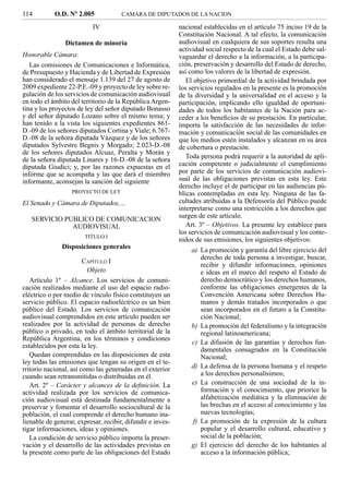 114         O.D. Nº 2.005             CAMARA DE DIPUTADOS DE LA NACION

                           IV                               nacional establecidas en el artículo 75 inciso 19 de la
                                                            Constitución Nacional. A tal efecto, la comunicación
                Dictamen de minoría                         audiovisual en cualquiera de sus soportes resulta una
                                                            actividad social respecto de la cual el Estado debe sal-
Honorable Cámara:                                           vaguardar el derecho a la información, a la participa-
   Las comisiones de Comunicaciones e Informática,          ción, preservación y desarrollo del Estado de derecho,
de Presupuesto y Hacienda y de Libertad de Expresión        así como los valores de la libertad de expresión.
han considerado el mensaje 1.139 del 27 de agosto de           El objetivo primordial de la actividad brindada por
2009 expediente 22-P.E.-09 y proyecto de ley sobre re-      los servicios regulados en la presente es la promoción
gulación de los servicios de comunicación audiovisual       de la diversidad y la universalidad en el acceso y la
en todo el ámbito del territorio de la República Argen-     participación, implicando ello igualdad de oportuni-
tina y los proyectos de ley del señor diputado Bonasso      dades de todos los habitantes de la Nación para ac-
y del señor diputado Lozano sobre el mismo tema; y          ceder a los beneﬁcios de su prestación. En particular,
han tenido a la vista los siguientes expedientes 861-       importa la satisfacción de las necesidades de infor-
D.-09 de los señores diputados Cortina y Viale; 6.767-      mación y comunicación social de las comunidades en
D.-08 de la señora diputada Vázquez y de los señores        que los medios estén instalados y alcanzan en su área
diputados Sylvestre Begnis y Morgado; 2.023-D.-08           de cobertura o prestación.
de los señores diputados Alcuaz, Peralta y Morán y
de la señora diputada Linares y 16-D.-08 de la señora          Toda persona podrá requerir a la autoridad de apli-
diputada Giudici; y, por las razones expuestas en el        cación competente o judicialmente el cumplimiento
informe que se acompaña y las que dará el miembro           por parte de los servicios de comunicación audiovi-
informante, aconsejan la sanción del siguiente              sual de las obligaciones previstas en esta ley. Este
                                                            derecho incluye el de participar en las audiencias pú-
                   PROYECTO DE LEY                          blicas contempladas en esta ley. Ninguna de las fa-
El Senado y Cámara de Diputados,…                           cultades atribuidas a la Defensoría del Público puede
                                                            interpretarse como una restricción a los derechos que
   SERVICIO PUBLICO DE COMUNICACION                         surgen de este artículo.
              AUDIOVISUAL                                      Art. 3º – Objetivos. La presente ley establece para
                                                            los servicios de comunicación audiovisual y los conte-
                        TITULO I
                                                            nidos de sus emisiones, los siguientes objetivos:
               Disposiciones generales                          a) La promoción y garantía del libre ejercicio del
                                                                   derecho de toda persona a investigar, buscar,
                        CAPÍTULO I
                                                                   recibir y difundir informaciones, opiniones
                         Objeto                                    e ideas en el marco del respeto al Estado de
   Artículo 1º – Alcance. Los servicios de comuni-                 derecho democrático y los derechos humanos,
cación realizados mediante el uso del espacio radio-               conforme las obligaciones emergentes de la
eléctrico o por medio de vínculo físico constituyen un             Convención Americana sobre Derechos Hu-
servicio público. El espacio radioeléctrico es un bien             manos y demás tratados incorporados o que
público del Estado. Los servicios de comunicación                  sean incorporados en el futuro a la Constitu-
audiovisual comprendidos en este artículo pueden ser               ción Nacional;
realizados por la actividad de personas de derecho              b) La promoción del federalismo y la integración
público o privado, en todo el ámbito territorial de la             regional latinoamericana;
República Argentina, en los términos y condiciones
                                                                c) La difusión de las garantías y derechos fun-
establecidos por esta la ley.
                                                                   damentales consagrados en la Constitución
   Quedan comprendidas en las disposiciones de esta                Nacional;
ley todas las emisiones que tengan su origen en el te-
rritorio nacional, así como las generadas en el exterior        d) La defensa de la persona humana y el respeto
cuando sean retransmitidas o distribuidas en él.                   a los derechos personalísimos;
   Art. 2º – Carácter y alcances de la deﬁnición. La            e) La construcción de una sociedad de la in-
actividad realizada por los servicios de comunica-                 formación y el conocimiento, que priorice la
ción audiovisual está destinada fundamentalmente a                 alfabetización mediática y la eliminación de
preservar y fomentar el desarrollo sociocultural de la             las brechas en el acceso al conocimiento y las
población, el cual comprende el derecho humano ina-                nuevas tecnologías;
lienable de generar, expresar, recibir, difundir e inves-       f) La promoción de la expresión de la cultura
tigar informaciones, ideas y opiniones.                            popular y el desarrollo cultural, educativo y
   La condición de servicio público importa la preser-             social de la población;
vación y el desarrollo de las actividades previstas en          g) El ejercicio del derecho de los habitantes al
la presente como parte de las obligaciones del Estado              acceso a la información pública;
 