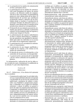 CAMARA DE DIPUTADOS DE LA NACION                 O.D. Nº 2.005          115
      h) La actuación de los medios de comunicación              recibidas por el público en general, o deter-
         en base a principios éticos;                            minable. Estas transmisiones pueden incluir
      i) La participación de los medios de comunica-             programas sonoros, de televisión y/u otros
         ción como formadores de sujetos, de actores             géneros de emisión, y su recepción podrá ser
         sociales y de diferentes modos de compren-              efectuada por aparatos ﬁjos o móviles.
         sión de la vida y del mundo, con pluralidad de      –   Radiocomunicación: toda telecomunicación
         puntos de vista y debate pleno de las ideas. El         transmitida por ondas radioeléctricas.
         fortalecimiento de acciones que contribuyan         –   Radiodifusión abierta: toda forma de radioco-
         al desarrollo cultural y educativo de las loca-         municación primordialmente unidireccional
         lidades donde se insertan y la producción de            destinada a la transmisión de señales para ser
         estrategias formales de educación masiva y a            recibidas por el público en general de manera
         distancia, estas últimas bajo el contralor de las       libre y gratuita, mediante la utilización del es-
         jurisdicciones educativas correspondientes;             pectro radioeléctrico.
      j) El desarrollo de una industria nacional de con-     –   Radiodifusión sonora: toda forma de radioco-
         tenidos que preserve y difunda el patrimonio            municación primordialmente unidireccional
         cultural y la diversidad de todas las regiones y        destinada a la transmisión de señales de audio
         culturas que integran la Nación;                        sobre la base de un horario de programación,
      k) La administración del espectro radioeléctrico           para ser recibidas por el público en general de
         en base a criterios democráticos y republica-           manera libre y gratuita, mediante la utiliza-
         nos que garanticen una igualdad de oportuni-            ción del espectro radioeléctrico.
         dades para todos los individuos en su acceso        –   Radiodifusión televisiva: toda forma de ra-
         por medio de las asignaciones respectivas;              diocomunicación unidireccional destinada a
      l) La participación en la sociedad de la informa-          la transmisión de señales audiovisuales con
         ción y el conocimiento;                                 o sin sonido, para el visionado simultáneo de
     m) La promoción de una imagen equilibrada y                 programas sobre la base de un horario de pro-
         variada de las mujeres y los varones en los             gramación, para ser recibidas por el público
                                                                 en general, mediante la utilización del espec-
         medios de comunicación.
                                                                 tro radioeléctrico.
      n) El derecho de acceso a la información y a los
                                                             –   Radiodifusión móvil: toda forma de radioco-
         contenidos de las personas con discapacidad.
                                                                 municación primordialmente unidireccional
      o) La preservación y promoción de la identidad             destinada a la transmisión de señales audio-
         y de los valores culturales de los pueblos ori-         visuales mediante la utilización del espectro
         ginarios.                                               radioeléctrico para la recepción simultánea de
   La interpretación y aplicación de esta ley debe es-           programas sobre la base de un horario de pro-
tar, en todos los casos, orientada por lo establecido en         gramación, apta para recibir el servicio en ter-
su artículo 2º y por estas disposiciones.                        minales móviles, debiendo los licenciatarios
                                                                 ser operadores que podrán ofrecer el servicio
                      CAPÍTULO II                                en condiciones de acceso abierto o de modo
                      Deﬁniciones                                combinado o híbrido en simultáneo con ser-
                                                                 vicios por suscripción distintos a la recepción
   Art. 4º – Deﬁniciones. A los efectos de la presente           ﬁja por suscripción.
ley se considera:                                            –   Servicio de radiodifusión televisiva a pedido o
      – Comunicación audiovisual: la actividad cultu-            a demanda: servicio ofrecido por un prestador
         ral cuya responsabilidad editorial corresponde          del servicio de comunicación audiovisual para
         a un prestador de un servicio de comunicación           el acceso a programas en el momento elegido
         audiovisual, o productor de señales o conte-            por el espectador y a petición propia, sobre la
         nidos cuya ﬁnalidad es proporcionar progra-             base de un catálogo de programas selecciona-
         mas o contenidos con el objeto de informar,             dos por el prestador del servicio.
         entretener o educar al público en general a         –   Radiodifusión por suscripción: toda forma de
         través de redes de comunicación electrónicas.           comunicación primordialmente unidireccional
         Comprende la radiodifusión televisiva, hacia            destinada a la transmisión de señales para ser
         receptores ﬁjos, hacia receptores móviles, así          recibidas por público determinable, mediante
         como también servicios de radiodifusión so-             la utilización del espectro radioeléctrico o por
         nora, independientemente del soporte utiliza-           vínculo físico, indistintamente, por emisoras o
         do, o por servicio satelital; con o sin suscrip-        retransmisoras terrestres o satelitales.
         ción en cualquiera de los casos.                    –   Radiodifusión por suscripción con uso de
      – Radiodifusión: la forma de radiocomunicación             espectro radioeléctrico: toda forma de co-
         destinada a la transmisión de señales para ser          municación primordialmente unidireccional
 