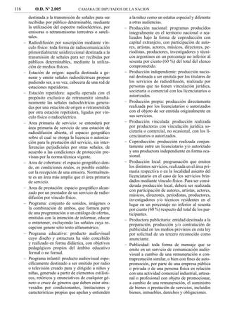 116          O.D. Nº 2.005             CAMARA DE DIPUTADOS DE LA NACION

          destinada a la transmisión de señales para ser         a la niñez como un estatus especial y diferente
          recibidas por público determinable, mediante           a otras audiencias.
          la utilización del espectro radioeléctrico, por    –   Producción nacional: programas producidos
          emisoras o retransmisoras terrestres o sateli-         integralmente en el territorio nacional o rea-
          tales.                                                 lizados bajo la forma de coproducción con
      –   Radiodifusión por suscripción mediante vín-            capital extranjero, con participación de auto-
          culo físico: toda forma de radiocomunicación           res, artistas, actores, músicos, directores, pe-
          primordialmente unidireccional destinada a la          riodistas, productores, investigadores y técni-
          transmisión de señales para ser recibidas por          cos argentinos en un porcentaje no inferior al
          públicos determinables, mediante la utiliza-           sesenta por ciento (60 %) del total del elenco
          ción de medios físicos.                                comprometido.
      –   Estación de origen: aquella destinada a ge-        –   Producción independiente: producción nacio-
          nerar y emitir señales radioeléctricas propias         nal destinada a ser emitida por los titulares de
          pudiendo ser, a su vez, cabecera de una red de         los servicios de radiodifusión, realizada por
          estaciones repetidoras.                                personas que no tienen vinculación jurídica,
      –   Estación repetidora: aquella operada con el            societaria o comercial con los licenciatarios o
          propósito exclusivo de retransmitir simultá-           autorizados.
          neamente las señales radioeléctricas genera-       –   Producción propia: producción directamente
          das por una estación de origen o retransmitida         realizada por los licenciatarios o autorizados
          por otra estación repetidora, ligadas por vín-         con el objeto de ser emitida originalmente en
          culo físico o radioeléctrico.                          sus servicios.
      –   Area primaria de servicio: se entenderá por        –   Producción vinculada: producción realizada
          área primaria de servicio de una estación de           por productoras con vinculación jurídica so-
          radiodifusión abierta, el espacio geográﬁco            cietaria o comercial, no ocasional, con los li-
          sobre el cual se otorga la licencia o autoriza-        cenciatarios o autorizados.
          ción para la prestación del servicio, sin inter-   –   Coproducción: producción realizada conjun-
          ferencias perjudiciales por otras señales, de          tamente entre un licenciatario y/o autorizado
          acuerdo a las condiciones de protección pre-           y una productora independiente en forma oca-
          vistas por la norma técnica vigente.                   sional.
      –   Area de cobertura: el espacio geográﬁco don-       –   Producción local: programación que emiten
          de, en condiciones reales, es posible estable-         los distintos servicios, realizada en el área pri-
          cer la recepción de una emisora. Normalmen-            maria respectiva o en la localidad asiento del
          te es un área más amplia que el área primaria          licenciatario en el caso de los servicios brin-
          de servicio.                                           dados mediante vínculo físico. Para ser consi-
                                                                 derada producción local, deberá ser realizada
      –   Area de prestación: espacio geográﬁco alcan-
                                                                 con participación de autores, artistas, actores,
          zado por un prestador de un servicio de radio-
                                                                 músicos, directores, periodistas, productores,
          difusión por vínculo físico.
                                                                 investigadores y/o técnicos residentes en el
      –   Programa: conjunto de sonidos, imágenes o              lugar en un porcentaje no inferior al sesenta
          la combinación de ambos, que formen parte              por ciento (60 %) respecto del total de los par-
          de una programación o un catálogo de ofertas,          ticipantes.
          emitidas con la intención de informar, educar      –   Productora publicitaria: entidad destinada a la
          o entretener, excluyendo las señales cuya re-          preparación, producción y/o contratación de
          cepción genere sólo texto alfanumérico.                publicidad en los medios previstos en esta ley
      –   Programa educativo: producto audiovisual               por solicitud de un tercero reconocido como
          cuyo diseño y estructura ha sido concebido             anunciante.
          y realizado en forma didáctica, con objetivos      –   Publicidad: toda forma de mensaje que se
          pedagógicos propios del ámbito educativo               emite en un servicio de comunicación audio-
          formal o no formal.                                    visual a cambio de una remuneración o con-
      –   Programa infantil: producto audiovisual espe-          traprestación similar, o bien con ﬁnes de auto-
          cíﬁcamente destinado a ser emitido por radio           promoción, por parte de una empresa pública
          o televisión creado para y dirigido a niños y          o privada o de una persona física en relación
          niñas, generado a partir de elementos estilísti-       con una actividad comercial industrial, artesa-
          cos, retóricos y enunciativos de cualquier gé-         nal o profesional con objeto de promocionar,
          nero o cruce de géneros que deben estar atra-          a cambio de una remuneración, el suministro
          vesados por condicionantes, limitaciones y             de bienes o prestación de servicios, incluidos
          características propias que apelan y entienden         bienes, inmuebles, derechos y obligaciones.
 