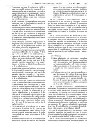 CAMARA DE DIPUTADOS DE LA NACION                    O.D. Nº 2.005          117
– Productora: persona de existencia visible o                 por servicio, que contiene procedimientos téc-
  ideal responsable y titular del proceso de ope-             nicos, administrativos, contables y jurídicos,
  raciones por las que se gestionan y organizan               de obligatorio cumplimiento por parte de los
  secuencialmente diversos contenidos sonoros                 titulares de licencias y autorizaciones, para la
  o audiovisuales, cuyos derechos de difusión o               explotación de servicios de comunicación au-
  de exhibición pública posee, para conﬁgurar                 diovisual.
  una señal o programa.                                 Art. 5º – Remisión a otras deﬁniciones. Para la
– Señal: contenido empaquetado de programas          interpretación de los vocablos y conceptos técnicos
  producido para la distribución por medio de        que no estén previstos en la presente, se tendrán en
  servicios de radiodifusión.                        cuenta las deﬁniciones contenidas en la ley nacional
– Señal de origen nacional: contenido empaque-       de telecomunicaciones, 19.798, su reglamentación y
  tado de programas producido para la distribu-      los tratados internacionales, de telecomunicaciones o
  ción por medio de servicios de radiodifusión       radiodifusión en los que la República Argentina sea
  por suscripción, que contiene en su programa-      parte.
  ción un mínimo del sesenta por ciento (60 %)          Art. 6º – Servicios conexos. La prestación de servi-
  de producción nacional por cada media jorna-       cios conexos tales como los telemáticos, de provisión,
  da de programación.                                de transporte o de acceso a información, por parte de
– Señal extranjera: contenido empaquetado de         titulares de servicios de radiodifusión o de terceros
  programas que posee menos del sesenta por          autorizados por éstos, mediante el uso de sus vínculos
  ciento (60 %) de producción nacional por           físicos, radioeléctricos o satelitales, es libre y sujeta
  cada media jornada de programación.                sólo al acuerdo necesario de partes entre proveedor y
– Película nacional: película que cumple con los     transportista. Se consideran servicios conexos y habi-
  requisitos establecidos por el artículo 7º de la   litados a la prestación por los licenciatarios y autori-
  ley 17.741 (t. o. 2001) y sus modiﬁcatorias.       zados:
– Licencia de radio o televisión: título que ha-           a) Teletexto;
  bilita a personas distintas del Estado y las             b) Guía electrónica de programas, entendida
  Universidades para prestar cada uno de los                  como la información en soporte electrónico
  servicios previstos en esta ley y cuyo rango y              sobre los programas individuales de cada uno
  alcance se limita a su deﬁnición en el momen-               de los canales de radio o televisión, con capa-
  to de su adjudicación.                                      cidad para dar acceso directo a dichos canales
– Autorización: título que habilita a las personas            o señales o a otros servicios conexos o acce-
  de derecho público estatales y no estatales y a             sorios;
  las universidades para prestar cada uno de los           c) Cualquier otro servicio consistente en la pues-
  servicios previstos en esta ley, y cuyo rango y             ta a disposición del público de textos, datos,
  alcance se limita a su deﬁnición en el momen-               sonidos e imágenes o combinaciones de éstos,
  to de su adjudicación.                                      en combinación con el servicio de radio o te-
– Permiso: título que expresa de modo excep-                  levisión de manera que el usuario los perciba
  cional la posibilidad de realizar transmisiones             como un servicio audiovisual único, integrado
  experimentales para investigación y desa-                   en el de radio o televisión.
  rrollo de innovaciones tecnológicas, con ca-          Art. 7º – Espectro radioeléctrico. La administración
  rácter precario y del que no se deriva ningún      del espectro radioeléctrico, atento su carácter limitado,
  derecho para su titular. Su subsistencia se en-    se efectuará en las condiciones ﬁjadas por la presente
  cuentra subordinada a la permanencia de los        y las normas y recomendaciones internacionales de la
  criterios de oportunidad o conveniencia que        Unión Internacional de Telecomunicaciones u otros
  permitieron su nacimiento, los cuales pueden       organismos pertinentes. Corresponde al Congreso de
  extinguirse en cualquier momento, bajo con-        la Nación Argentina, a través de la autoridad de aplica-
  trol judicial pleno y oportuno, incluso caute-     ción de la presente ley, la administración, atribución,
  lar, y del pago de las tasas que pudiera ﬁjar la   asignación, control y cuanto concierna a la gestión de
  reglamentación.                                    los segmentos del espectro radioeléctrico destinados
– Dividendo digital: el resultante de la mayor       al servicio de radiodifusión. Los servicios de radiodi-
  eﬁciencia en la utilización del espectro que       fusión están sujetos a la jurisdicción federal.
  permitirá transportar un mayor número de ca-          En caso de asignación de espectro, la misma estará
  nales a través de un menor número de ondas         limitada a garantizar las condiciones para la presta-
  y propiciará una mayor convergencia de los         ción del servicio licenciado o autorizado, sin perjuicio
  servicios.                                         de lo previsto en el artículo 6º de la presente ley.
– Norma nacional de servicio de comunicación            Art. 8º – Carácter de la recepción. La recepción de
  audiovisual: cuerpo normativo, discriminado        las emisiones de radiodifusión abierta es gratuita. La
 