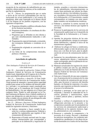 118        O.D. Nº 2.005            CAMARA DE DIPUTADOS DE LA NACION

recepción de las emisiones de radiodifusión por sus-          tratados, acuerdos o convenios internaciona-
cripción o abono podrá ser onerosa, en las condiciones        les de radiodifusión, telecomunicaciones en
que ﬁje la reglamentación.                                    cuanto fuera pertinente por afectar las dispo-
   Art. 9º – Idioma. La programación que se emita             siciones de esta ley y los referidos a los proce-
a través de los servicios contemplados por esta ley,          sos vinculados a los proyectos de la Sociedad
incluyendo los avisos publicitarios y los avances de          de la Información y el Conocimiento, cuando
programas, debe estar expresada en el idioma oﬁcial           correspondiere en conjunto con otras autori-
o en las lenguas de los pueblos originarios, con las          dades estatales con incumbencias temáticas;
siguientes excepciones:                                  c)   Elaborar y actualizar la norma nacional de
     a) Programas dirigidos a públicos ubicados fuera         servicio y las normas técnicas que regulan la
        de las fronteras nacionales;                          actividad;
     b) Programas destinados a la enseñanza de idio-     d)   Promover la participación de los servicios de
        mas extranjeros;                                      comunicación audiovisual en el desarrollo de
     c) Programas que se difundan en otro idioma y            la Sociedad de la Información y el Conoci-
        que sean simultáneamente traducidos o sub-            miento;
        titulados;                                       e)   Aprobar los proyectos técnicos de las esta-
     d) Programación especial destinada a comunida-           ciones de radiodifusión, otorgar la correspon-
        des extranjeras habitantes o residentes en el         diente habilitación y aprobar el inicio de las
        país;                                                 transmisiones regulares;
     e) Programación originada en convenios de re-       f)    Elaborar los pliegos de bases y condiciones,
        ciprocidad;                                           diferenciados según se trate de personas jurí-
     f) Las letras de las composiciones musicales,            dicas con o sin ﬁnes de lucro, para la adjudi-
        poéticas o literarias.                                cación de servicios de comunicación audiovi-
                                                              sual;
                      TITULO II
                                                         g)   Sustanciar los procedimientos para los con-
             Autoridades de aplicación                        cursos, adjudicación directa y autorización,
                                                              según corresponda, para la explotación de ser-
                       CAPÍTULO I                             vicios de radiodifusión.
 Ente Autárquico Federal de Servicios de Comunica-       h)   Mantener actualizados los registros de consul-
                    ción Audiovisual                          ta pública creados por esta ley, que deberán
   Art. 10. – Autoridad de aplicación. Créase el Ente         publicarse en el sitio de Internet del Ente Au-
Autárquico Federal de Servicios de Comunicación               tárquico Federal de Servicios de Comunica-
Audiovisual, dependiente del Congreso de la Nación,           ción Audiovisual;
como autoridad de aplicación de la presente ley.         i)   Velar por el desarrollo de una sana competen-
   Art. 11. – Naturaleza y domicilio. El Ente Autár-          cia y la promoción de la existencia de los más
quico Federal de Servicios de Comunicación Audio-             diversos medios de comunicación que sea po-
visual gozará de autarquía y poseerá plena capacidad          sible, para favorecer el ejercicio del derecho
jurídica para actuar en los ámbitos del derecho públi-        humano a la libertad de expresión y la comu-
co y privado y su patrimonio estará constituido por           nicación, que requieren un derecho sustantivo
los bienes que se le transﬁeran del Comité Federal            al acceso a la información.
de Radiodifusión y los que adquiera en el futuro por     j)   Adjudicar y prorrogar, en los casos que co-
cualquier título. Tendrá su sede principal en la Ciu-         rresponda, y declarar la caducidad de las li-
dad Autónoma de Buenos Aires y deberá establecer al           cencias, permisos y autorizaciones, sujeto
menos una delegación en cada provincia o región de            a control judicial pleno y oportuno, incluso
ellas o ciudad, con un mínimo de una delegación cada          cautelar;
quinientos mil (500.000) habitantes.                     k)   Fiscalizar y veriﬁcar el cumplimiento de las
   Art. 12. – Misiones y funciones. El Ente Autárquico        obligaciones previstas en la presente y los
Federal de Servicios de Comunicación Audiovisual              compromisos asumidos por los prestadores de
tendrá las siguientes misiones y funciones:                   los servicios de comunicación audiovisual y
     a) Aplicar, interpretar y hacer cumplir la pre-          radiodifusión en los aspectos técnicos, lega-
         sente ley y normas reglamentarias. Elaborar y        les, administrativos y de contenidos;
         aprobar los reglamentos que regulen el fun-     l)   Promover y estimular la competencia y la
         cionamiento del directorio;                          inversión en el sector. Prevenir y desalentar
     b) Representar al Estado nacional ante los orga-         las prácticas monopólicas, las conductas anti-
         nismos internacionales que correspondan y            competitivas, predatorias y/o de abuso de po-
         participar en la elaboración y negociación de        sición dominante en el marco de las funciones
 