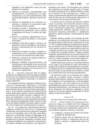 CAMARA DE DIPUTADOS DE LA NACION                    O.D. Nº 2.005         119
         asignadas a este organismo u otros con com-        presidencia del mismo, será designado, por votación
         petencia en la materia;                            que requerirá una mayoría especial, por el Consejo
     m) Aplicar las sanciones correspondientes por          Consultivo Honorario de los Medios Públicos creado
         incumplimiento a la presente ley, sus regla-       por el artículo 110 de la presente ley, y tendrá a su
         mentaciones y sus actos administrativos, bajo      cargo, la representación legal del Ente Autárquico Fe-
         control judicial pleno y oportuno, incluso cau-    deral de Servicios de Comunicación Audiovisual y la
         telar;                                             convocatoria a las reuniones del directorio.
      n) Declarar la ilegalidad de las estaciones y/o          La elección de los miembros del directorio deberá
         emisiones y promover la consecuente actua-         recaer en personas de reconocida solvencia técnica,
         ción judicial, incluso cautelar;                   profesional o académica en materia de comunicación
      o) Fiscalizar, percibir y administrar los fondos      social, comunicación audiovisual, radiodifusión y/o
         provenientes de gravámenes, tasas y multas,        radiocomunicación. Deberán, asimismo, poseer una
         y administrar los bienes y recursos del orga-      reconocida trayectoria democrática y republicana,
         nismo;                                             pluralista y abierta al debate y al intercambio de ideas
      p) Resolver en instancia administrativa los re-       diferentes.
         cursos y reclamos del público u otras partes          Deberán, además, cumplir con el requisito de inde-
         interesadas;                                       pendencia y no podrán tener intereses o vínculos con
      q) Modiﬁcar, sobre bases legales o técnicas, los      los asuntos bajo su órbita en las condiciones de la ley
         parámetros técnicos asignados a una licencia,      25.188. No podrán integrarla los legisladores naciona-
         permiso o autorización, por los servicios re-      les, provinciales y de la Ciudad Autónoma de Buenos
         gistrados;                                         Aires, quienes ocupen otros cargos públicos electivos
                                                            y aquellas personas que ejerzan cargos de dirección
      r) Garantizar el respeto a las leyes y tratados in-   o conducción en partidos políticos. Tampoco podrán
         ternacionales en los contenidos emitidos por       integrarla, aquellas personas que tuvieren intereses en
         los servicios de comunicación audiovisual;         empresas prestatarias de los servicios regulados por
      s) Mantener y actualizar los registros públicos a     esta ley, o fueren cónyuges, convivientes, padres, hi-
         que se reﬁere la presente;                         jos o socios de personas que tuvieren esos intereses.
      t) Registrar y habilitar al personal técnico y de        Tendrán dedicación exclusiva y estabilidad absoluta
         locución que se desempeñe en los servicios de      en sus cargos, por el período de cuatro años desde su
         radiodifusión y de comunicación audiovisual        designación y podrán ser redesignados por un período.
         cuando fuere pertinente, así como proveer a su     La designación de los miembros del directorio deberá
         formación y capacitación.                          llevarse a cabo con una antelación no inferior a un año
   Art. 13. – Estructura funcional. Para el cumpli-         de la celebración de las elecciones presidenciales.
miento de sus obligaciones el Ente Autárquico Federal          Los directores cesan en sus funciones por cumpli-
de Servicios de Comunicación Audiovisual elaborará          miento de su mandato, muerte, renuncia o condena
su estructura organizativa y funcional, y se dictará su     penal por delito doloso. Asimismo, cesan por su remo-
propio reglamento.                                          ción fundada en el incumplimiento o mal desempeño
   El presupuesto del Ente Autárquico Federal de Ser-       de sus funciones o por estar incursos en las incom-
vicios de Comunicación Audiovisual se solventará            patibilidades previstas ene artículo. La remoción será
con el gravamen que deben pagar los licenciatarios y        decretada judicialmente o por decisión de cuatro (4)
demás titulares de servicios de comunicación audiovi-       de los integrantes del directorio, adoptada en sesión
sual, y de los importes resultantes de la aplicación de     especial y en la cual se hubiere garantizado, en forma
multas, donaciones, legados, recursos presupuestarios       amplia, el derecho de defensa.
provenientes del Tesoro nacional y cualquier otro in-
greso que legalmente se prevea. Las multas y otras                                CAPÍTULO II
sanciones pecuniarias no serán canjeables por publici-         Consejo Federal de Comunicación Audiovisual
dad o espacios de propaganda oﬁcial o de bien común
                                                               Art. 15. – Consejo Federal de Comunicación Au-
o servicio público, pública o privada, estatal o no esta-
                                                            diovisual. Créase, en el ámbito del Ente Autárquico
tal, ni por ninguna otra contraprestación en especie.
                                                            Federal de Servicios de Comunicación Audiovisual,
   Art. 14. – La conducción y administración del Ente       el Consejo Federal de Comunicación Audiovisual, el
Autárquico Federal de Servicios de Comunicación             cual tendrá las siguientes misiones y funciones:
Audiovisual será ejercida por un directorio integrado
por siete (7) miembros, tres (3) de ellos serán desig-          a) Colaborar y asesorar en el diseño de la políti-
nados por la Honorable Cámara de Diputados de la                   ca pública de radiodifusión;
Nación, y otros tres (3) por la Honorable Cámara de             b) Proponer pautas para la elaboración de los
Senadores de la Nación, respetando, en ambos casos,                pliegos de bases y condiciones para los lla-
la proporcionalidad de sus respectivas integraciones.              mados a concurso o adjudicación directa de
El restante miembro del directorio, que ejercerá la                licencias;
 