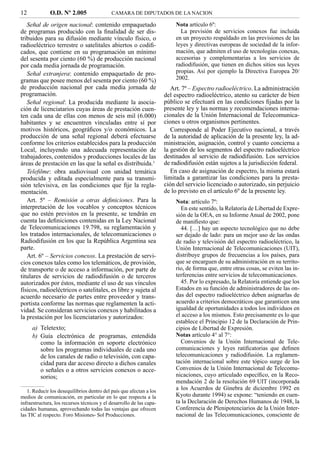 12            O.D. Nº 2.005                 CAMARA DE DIPUTADOS DE LA NACION

   Señal de origen nacional: contenido empaquetado                         Nota artículo 6º:
de programas producido con la ﬁnalidad de ser dis-                           La previsión de servicios conexos fue incluida
tribuidos para su difusión mediante vínculo físico, o                      en un proyecto respaldado en las previsiones de las
radioeléctrico terrestre o satelitales abiertos o codiﬁ-                   leyes y directivas europeas de sociedad de la infor-
cados, que contiene en su programación un mínimo                           mación, que admiten el uso de tecnologías conexas,
del sesenta por ciento (60 %) de producción nacional                       accesorias y complementarias a los servicios de
por cada media jornada de programación.                                    radiodifusión, que tienen en dichos sitios sus leyes
   Señal extranjera: contenido empaquetado de pro-                         propias. Así por ejemplo la Directiva Europea 20/
gramas que posee menos del sesenta por ciento (60 %)                       2002.
de producción nacional por cada media jornada de                         Art. 7º – Espectro radioeléctrico. La administración
programación.                                                         del espectro radioeléctrico, atento su carácter de bien
   Señal regional: La producida mediante la asocia-                   público se efectuará en las condiciones ﬁjadas por la
ción de licenciatarios cuyas áreas de prestación cuen-                presente ley y las normas y recomendaciones interna-
ten cada una de ellas con menos de seis mil (6.000)                   cionales de la Unión Internacional de Telecomunica-
habitantes y se encuentren vinculadas entre sí por                    ciones u otros organismos pertinentes.
motivos históricos, geográﬁcos y/o económicos. La                        Corresponde al Poder Ejecutivo nacional, a través
producción de una señal regional deberá efectuarse                    de la autoridad de aplicación de la presente ley, la ad-
conforme los criterios establecidos para la producción                ministración, asignación, control y cuanto concierna a
Local, incluyendo una adecuada representación de                      la gestión de los segmentos del espectro radioeléctrico
trabajadores, contenidos y producciones locales de las                destinados al servicio de radiodifusión. Los servicios
áreas de prestación en las que la señal es distribuida.1              de radiodifusión están sujetos a la jurisdicción federal.
   Teleﬁlme: obra audiovisual con unidad temática                        En caso de asignación de espectro, la misma estará
producida y editada especialmente para su transmi-                    limitada a garantizar las condiciones para la presta-
sión televisiva, en las condiciones que ﬁje la regla-                 ción del servicio licenciado o autorizado, sin perjuicio
mentación.                                                            de lo previsto en el artículo 6º de la presente ley.
   Art. 5º – Remisión a otras deﬁniciones. Para la                         Nota: artículo 7º:
interpretación de los vocablos y conceptos técnicos                          En este sentido, la Relatoría de Libertad de Expre-
que no estén previstos en la presente, se tendrán en                       sión de la OEA, en su Informe Anual de 2002, pone
cuenta las deﬁniciones contenidas en la Ley Nacional                       de maniﬁesto que:
de Telecomunicaciones 19.798, su reglamentación y                            44. […] hay un aspecto tecnológico que no debe
los tratados internacionales, de telecomunicaciones o                      ser dejado de lado: para un mejor uso de las ondas
Radiodifusión en los que la República Argentina sea                        de radio y televisión del espectro radioeléctrico, la
parte.                                                                     Unión Internacional de Telecomunicaciones (UIT),
   Art. 6º – Servicios conexos. La prestación de servi-                    distribuye grupos de frecuencias a los países, para
cios conexos tales como los telemáticos, de provisión,                     que se encarguen de su administración en su territo-
de transporte o de acceso a información, por parte de                      rio, de forma que, entre otras cosas, se eviten las in-
titulares de servicios de radiodifusión o de terceros                      terferencias entre servicios de telecomunicaciones.
autorizados por éstos, mediante el uso de sus vínculos                       45. Por lo expresado, la Relatoría entiende que los
físicos, radioeléctricos o satelitales, es libre y sujeta al               Estados en su función de administradores de las on-
acuerdo necesario de partes entre proveedor y trans-                       das del espectro radioeléctrico deben asignarlas de
portista conforme las normas que reglamenten la acti-                      acuerdo a criterios democráticos que garanticen una
vidad. Se consideran servicios conexos y habilitados a                     igualdad de oportunidades a todos los individuos en
la prestación por los licenciatarios y autorizados:                        el acceso a los mismos. Esto precisamente es lo que
                                                                           establece el Principio 12 de la Declaración de Prin-
     a) Teletexto;                                                         cipios de Libertad de Expresión.
     b) Guía electrónica de programas, entendida                           Notas artículo 4° al 7°:
        como la información en soporte electrónico                           Convenios de la Unión Internacional de Tele-
        sobre los programas individuales de cada uno                       comunicaciones y leyes ratiﬁcatorias que deﬁnen
        de los canales de radio o televisión, con capa-                    telecomunicaciones y radiodifusión. La reglamen-
        cidad para dar acceso directo a dichos canales                     tación internacional sobre este tópico surge de los
        o señales o a otros servicios conexos o acce-                      Convenios de la Unión Internacional de Telecomu-
        sorios;                                                            nicaciones, cuyo articulado especíﬁco, en la Reco-
                                                                           mendación 2 de la resolución 69 UIT (incorporada
   1. Reducir los desequilibrios dentro del país que afectan a los
                                                                           a los Acuerdos de Ginebra de diciembre 1992 en
medios de comunicación, en particular en lo que respecta a la              Kyoto durante 1994) se expone: “teniendo en cuen-
infraestructura, los recursos técnicos y el desarrollo de las capa-        ta la Declaración de Derechos Humanos de 1948, la
cidades humanas, aprovechando todas las ventajas que ofrecen               Conferencia de Plenipotenciarios de la Unión Inter-
las TIC al respecto. Foro Misiones- Sol Producciones.                      nacional de las Telecomunicaciones, consciente de
 