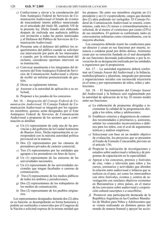 120         O.D. Nº 2.005             CAMARA DE DIPUTADOS DE LA NACION

     c) Confeccionar y elevar a la consideración del        los propuso. De entre sus miembros elegirán un (1)
         Ente Autárquico Federal de Servicios de Co-        presidente y un (1) vicepresidente, cargos que durarán
         municación Audiovisual el listado de eventos       dos (2) años pudiendo ser reelegidos. El Consejo Fe-
         de trascendente interés público mencionado         deral de Comunicación Audiovisual se reunirá, como
         en el articulado del título III, capítulo VII de   mínimo, cada tres (3) meses o extraordinariamente a
         la presente ley. Dicho listado será elaborado      solicitud, de al menos el veinticinco por ciento (25%)
         después de realizada una audiencia pública         de sus miembros. El quórum se conformará, tanto en
         con invitación a todas las partes interesadas      convocatorias ordinarias como extraordinarias, con la
         y al Defensor del Público de Servicios de Co-      mayoría absoluta.
         municación Audiovisual;
                                                               Los consejeros deberán reunir las condiciones para
     d) Presentar ante el defensor del público los re-      ser director y cesan en sus funciones por muerte, re-
         querimientos del público cuando se solicitare      nuncia o condena penal por delito doloso. Asimismo
         esa intervención por parte de los interesados      cesan por su remoción fundada en el mal desempeño
         o cuando, por la relevancia institucional del      de sus funciones decretada judicialmente o por la re-
         reclamo, considerase oportuno intervenir en        vocación de su designación realizada por las entidades
         su tramitación;                                    u organismos que lo propusieron.
     e) Convocar anualmente a los integrantes del di-
                                                               Art. 17. – La autoridad regulatoria deberá confor-
         rectorio del Ente Autárquico Federal de Servi-
                                                            mar un Consejo Asesor del Audiovisual y la Infancia,
         cios de Comunicación Audiovisual a efectos
         de recibir un informe pormenorizado de ges-        multidisciplinario y pluralista, integrado por personas
         tión;                                              y organizaciones sociales con reconocida trayectoria
                                                            en el tema y por representantes de niños, niñas y ado-
     f) Dictar su reglamento interno;                       lescentes.
     g) Asesorar a la autoridad de aplicación a su so-         Art. 18. – El funcionamiento del Consejo Asesor
         licitud;
                                                            del Audiovisual y la Infancia será reglamentado por
     h) Proponer a los jurados de los concursos.            la autoridad de aplicación de la ley. El mismo tendrá
   Art. 16. – Integración del Consejo Federal de Co-        entre sus funciones:
municación Audiovisual. El Consejo Federal de Co-               a) La elaboración de propuestas dirigidas a in-
municación Audiovisual se integrará por los siguien-               crementar la calidad de la programación diri-
tes miembros, quienes serán designados por el Ente                 gida a los niños, niñas y adolescentes;
Autárquico Federal de Servicios de Comunicación
Audiovisual a propuesta de los sectores que a conti-            b) Establecer criterios y diagnósticos de conteni-
nuación se detallan:                                               dos recomendados o prioritarios y, asimismo,
                                                                   señalar los contenidos inconvenientes o dañi-
     a) Un (1) representante de cada una de las pro-               nos para los niños, con el aval de argumentos
         vincias y del gobierno de la Ciudad Autónoma              teóricos y análisis empíricos;
         de Buenos Aires. Dicha representación se co-
         rresponderá con la máxima autoridad política           c) Seleccionar con base en un modelo objetivo
         provincial en la materia;                                 de evaluación, los proyectos que se presenten
                                                                   al Fondo de Fomento Concursable previsto en
     b) Dos (2) representantes por las cámaras de
                                                                   el artículo 136;
         prestadores privados de carácter comercial;
     c) Tres (3) representantes por las entidades que           d) Propiciar la realización de investigaciones y
         agrupan a los prestadores sin ﬁnes de lucro;              estudios sobre audiovisual e infancia y de pro-
                                                                   gramas de capacitación en la especialidad;
     d) Un (1) representante de las emisoras de las
         universidades nacionales;                              e) Apoyar a los concursos, premios y festivales
                                                                   de cine, video y televisión para niños y los
     e) Un (1) representante de las universidades na-              cursos, seminarios y actividades que aborden
         cionales que tengan facultades o carreras de
                                                                   la relación entre audiovisual e infancia que se
         comunicación;
                                                                   realicen en el país, así como los intercambios
     f) Tres (3) representante de los medios públicos              con otros festivales, eventos y centros de in-
         de todos los ámbitos y jurisdicciones;                    vestigación con similares objetivos existentes
     g) Dos (2) representantes de los trabajadores de              en Iberoamérica y otros países, en el marco
         los medios de comunicación;                               de los convenios sobre audiovisual y coopera-
     h) Dos (2) representante de los pueblos origina-              ción cultural suscriptos o a suscribirse;
         rios.                                                  f) Promover una participación destacada de la
   Los representantes designados durarán dos (2) años              República Argentina en las Cumbres Mundia-
en su función, se desempeñarán en forma honoraria y                les de Medios para Niños y Adolescentes que
podrán ser sustituidos o removidos por el Congreso de              se vienen realizando en distintos países del
la Nación a solicitud expresa de la misma entidad que              mundo de manera bianual y apoyar las accio-
 