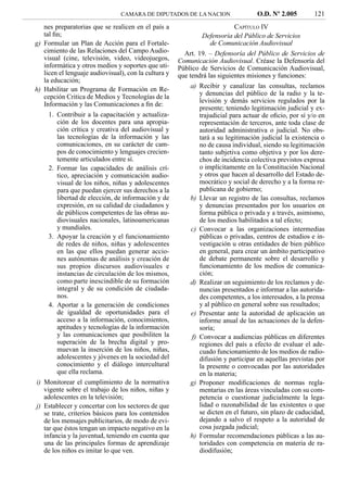 CAMARA DE DIPUTADOS DE LA NACION                  O.D. Nº 2.005         121
   nes preparatorias que se realicen en el país a                        CAPÍTULO IV
   tal ﬁn;                                                    Defensoría del Público de Servicios
g) Formular un Plan de Acción para el Fortale-                  de Comunicación Audiovisual
   cimiento de las Relaciones del Campo Audio-          Art. 19. – Defensoría del Público de Servicios de
   visual (cine, televisión, video, videojuegos,      Comunicación Audiovisual. Créase la Defensoría del
   informática y otros medios y soportes que uti-     Público de Servicios de Comunicación Audiovisual,
   licen el lenguaje audiovisual), con la cultura y   que tendrá las siguientes misiones y funciones:
   la educación;
h) Habilitar un Programa de Formación en Re-              a) Recibir y canalizar las consultas, reclamos
                                                             y denuncias del público de la radio y la te-
   cepción Critica de Medios y Tecnologías de la
                                                             levisión y demás servicios regulados por la
   Información y las Comunicaciones a ﬁn de:
                                                             presente; teniendo legitimación judicial y ex-
     1. Contribuir a la capacitación y actualiza-            trajudicial para actuar de oﬁcio, por sí y/o en
        ción de los docentes para una apropia-               representación de terceros, ante toda clase de
        ción crítica y creativa del audiovisual y            autoridad administrativa o judicial. No obs-
        las tecnologías de la información y las              tará a su legitimación judicial la existencia o
        comunicaciones, en su carácter de cam-               no de causa individual, siendo su legitimación
        pos de conocimiento y lenguajes crecien-             tanto subjetiva como objetiva y por los dere-
        temente articulados entre sí.                        chos de incidencia colectiva previstos expresa
     2. Formar las capacidades de análisis crí-              o implícitamente en la Constitución Nacional
        tico, apreciación y comunicación audio-              y otros que hacen al desarrollo del Estado de-
        visual de los niños, niñas y adolescentes            mocrático y social de derecho y a la forma re-
        para que puedan ejercer sus derechos a la            publicana de gobierno;
        libertad de elección, de información y de         b) Llevar un registro de las consultas, reclamos
        expresión, en su calidad de ciudadanos y             y denuncias presentados por los usuarios en
        de públicos competentes de las obras au-             forma pública o privada y a través, asimismo,
        diovisuales nacionales, latinoamericanas             de los medios habilitados a tal efecto;
        y mundiales.                                      c) Convocar a las organizaciones intermedias
     3. Apoyar la creación y el funcionamiento               públicas o privadas, centros de estudios e in-
        de redes de niños, niñas y adolescentes              vestigación u otras entidades de bien público
        en las que ellos puedan generar accio-               en general, para crear un ámbito participativo
        nes autónomas de análisis y creación de              de debate permanente sobre el desarrollo y
        sus propios discursos audiovisuales e                funcionamiento de los medios de comunica-
        instancias de circulación de los mismos,             ción;
        como parte inescindible de su formación           d) Realizar un seguimiento de los reclamos y de-
        integral y de su condición de ciudada-               nuncias presentados e informar a las autorida-
        nos.                                                 des competentes, a los interesados, a la prensa
     4. Aportar a la generación de condiciones               y al público en general sobre sus resultados;
        de igualdad de oportunidades para el              e) Presentar ante la autoridad de aplicación un
        acceso a la información, conocimientos,              informe anual de las actuaciones de la defen-
        aptitudes y tecnologías de la información            soría;
        y las comunicaciones que posibiliten la           f) Convocar a audiencias públicas en diferentes
        superación de la brecha digital y pro-               regiones del país a efecto de evaluar el ade-
        muevan la inserción de los niños, niñas,             cuado funcionamiento de los medios de radio-
        adolescentes y jóvenes en la sociedad del            difusión y participar en aquellas previstas por
        conocimiento y el diálogo intercultural              la presente o convocadas por las autoridades
        que ella reclama.                                    en la materia;
i) Monitorear el cumplimiento de la normativa             g) Proponer modiﬁcaciones de normas regla-
   vigente sobre el trabajo de los niños, niñas y            mentarias en las áreas vinculadas con su com-
   adolescentes en la televisión;                            petencia o cuestionar judicialmente la lega-
j) Establecer y concertar con los sectores de que            lidad o razonabilidad de las existentes o que
   se trate, criterios básicos para los contenidos           se dicten en el futuro, sin plazo de caducidad,
   de los mensajes publicitarios, de modo de evi-            dejando a salvo el respeto a la autoridad de
   tar que éstos tengan un impacto negativo en la            cosa juzgada judicial;
   infancia y la juventud, teniendo en cuenta que         h) Formular recomendaciones públicas a las au-
   una de las principales formas de aprendizaje              toridades con competencia en materia de ra-
   de los niños es imitar lo que ven.                        diodifusión;
 