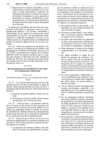 122         O.D. Nº 2.005             CAMARA DE DIPUTADOS DE LA NACION

      i) Representar los intereses del público y de la      nas de existencia visible en cuanto socios de
         colectividad, en forma individual o en su con-     las personas comerciales de existencia ideal y
         junto, en sede administrativa o judicial, con      los integrantes de los órganos de administra-
         legitimación procesal en virtud de la cual pue-    ción y ﬁscalización de las personas de exis-
         de solicitar la anulación de actos generales o     tencia ideal sin ﬁnes de lucro, deberán reunir
         particulares, la emisión, modiﬁcación o susti-     al momento de su presentación al proceso de
         tución de actos, y otras peticiones cautelares o   adjudicación de la licencia y mantener durante
         de fondo necesarias para el mejor desempeño        su vigencia, los siguientes requisitos:
         de su función.
                                                              a) Ser argentino nativo o por opción, o na-
   La Defensoría del Público de Servicios de Comu-               turalizado con una residencia mínima de
nicación Audiovisual se expresará a través de reco-              cinco (5) años en el país;
mendaciones públicas a los titulares, autoridades o
                                                              b) Ser mayor de edad, hábil, y tener idonei-
profesionales de los medios de comunicación social
contemplados en esta ley, o de presentaciones admi-              dad y trayectoria cultural comprobable
nistrativas o judiciales recabando en las que se les             en el país o en el extranjero;
ordene ajustar sus comportamientos al ordenamiento            c) No haber sido funcionario de gobiernos
jurídico en cuanto se aparten de él, en los casos ocu-           de facto, en los rangos que a la fecha pre-
rrentes.                                                         vé el artículo 5º de la ley 25.188 o las que
   Art. 20. – Titular de la Defensoría del Público. Re-          en el futuro la modiﬁquen o reemplacen;
quisitos. El titular de la Defensoría del Público será        d) Poder demostrar el origen de los fondos
designado por el Defensor del Pueblo, previsto en la             comprometidos en la inversión a reali-
ley 24.248, a propuesta del Congreso de la Nación,               zar;
debiendo reunir los mismos requisitos que los exigi-          e) No deben acreditar el origen de los
dos para integrar el Directorio del Ente Autárquico              fondos las personas de existencia visi-
Federal de Servicios de Comunicación Audiovisual.                ble en cuanto socios de las personas de
Su mandato será de cuatro (4) años, pudiendo ser re-             existencia ideal con ﬁnes de lucro y los
novado por única vez.                                            integrantes de los órganos de adminis-
                       TITULO III                                tración y ﬁscalización de las personas de
 De la prestación de la Actividad de los Servicios               existencia ideal sin ﬁnes de lucro en tanto
          de Comunicación Audiovisual                            no comprometan inversiones a titulo per-
                                                                 sonal;
                       CAPÍTULO I                             f) No estar incapacitado o inhabilitado, ci-
 Prestadores de los servicios de comunicación audio-             vil y/o penalmente, para contratar o ejer-
                          visual                                 cer el comercio, ni haber sido condenado
                                                                 por delito doloso, de acción pública o
   Art. 21. – Los servicios previstos por esta ley serán         instancia privada;
operados por tres (3) tipos de prestadores, a saber: de
gestión estatal, gestión privada con ﬁnes de lucro y          g) No ser deudor moroso de obligaciones
gestión privada sin ﬁnes de lucro. Son titulares de este         ﬁscales, previsionales, sindicales o de
derecho:                                                         seguridad social, ni ser deudor del grava-
                                                                 men y/o multas instituidas en la presente
     a) Personas de derecho público estatal y no es-             ley;
         tatal;
                                                              h) No ser magistrado judicial, legislador,
     b) Personas de existencia visible o ideal, de dere-         funcionario público ni militar o personal
         cho privado, con o sin ﬁnes de lucro.                   de seguridad en actividad alcanzado por
   Art. 22. – Autorizaciones. Las personas enuncia-              el listado establecido en el artículo 5º de
das en el inciso a) del artículo 21 de la presente, con          la ley 25.188 o la que en el futuro la mo-
excepción de las personas de derecho público no es-              diﬁque o reemplace. Este régimen no les
tatales que propongan instalar y explotar un servicio            será aplicable cuando se trate de meros
de radiodifusión, deberán obtener la correspondiente             integrantes de una persona de existencia
autorización por parte de la autoridad de aplicación,            ideal sin ﬁnes de lucro;
en las condiciones que ﬁje la reglamentación.                 i) No ser director o administrador de perso-
   Art. 23. – Requisitos para obtener una licencia. Las          na jurídica, ni accionista que posea el diez
licencias se adjudicarán a las personas incluidas en el          por ciento (10 %) o más de las acciones
artículo 21 inciso b) de la presente y personas de dere-         que conforman la voluntad social de una
cho público no estatales.                                        persona jurídica prestadora por licencia,
      I. Las personas de existencia visible, como titu-          concesión o permiso de un servicio pú-
         lares de licencias de radiodifusión, las perso-         blico nacional, provincial o municipal.
 