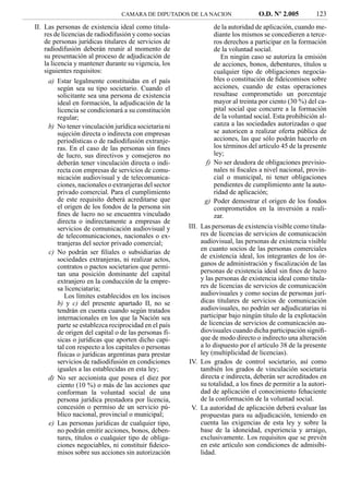 CAMARA DE DIPUTADOS DE LA NACION                 O.D. Nº 2.005         123
II. Las personas de existencia ideal como titula-                de la autoridad de aplicación, cuando me-
    res de licencias de radiodifusión y como socias              diante los mismos se concedieren a terce-
    de personas jurídicas titulares de servicios de              ros derechos a participar en la formación
    radiodifusión deberán reunir al momento de                   de la voluntad social.
    su presentación al proceso de adjudicación de                   En ningún caso se autoriza la emisión
    la licencia y mantener durante su vigencia, los              de acciones, bonos, debentures, títulos u
    siguientes requisitos:                                       cualquier tipo de obligaciones negocia-
      a) Estar legalmente constituidas en el país                bles o constitución de ﬁdeicomisos sobre
          según sea su tipo societario. Cuando el                acciones, cuando de estas operaciones
          solicitante sea una persona de existencia              resultase comprometido un porcentaje
          ideal en formación, la adjudicación de la              mayor al treinta por ciento (30 %) del ca-
          licencia se condicionará a su constitución             pital social que concurre a la formación
          regular;                                               de la voluntad social. Esta prohibición al-
      b) No tener vinculación jurídica societaria ni             canza a las sociedades autorizadas o que
          sujeción directa o indirecta con empresas              se autoricen a realizar oferta pública de
          periodísticas o de radiodifusión extranje-             acciones, las que sólo podrán hacerlo en
          ras. En el caso de las personas sin ﬁnes               los términos del artículo 45 de la presente
          de lucro, sus directivos y consejeros no               ley;
          deberán tener vinculación directa o indi-           f) No ser deudora de obligaciones previsio-
          recta con empresas de servicios de comu-               nales ni ﬁscales a nivel nacional, provin-
          nicación audiovisual y de telecomunica-                cial o municipal, ni tener obligaciones
          ciones, nacionales o extranjeras del sector            pendientes de cumplimiento ante la auto-
          privado comercial. Para el cumplimiento                ridad de aplicación;
          de este requisito deberá acreditarse que            g) Poder demostrar el origen de los fondos
          el origen de los fondos de la persona sin              comprometidos en la inversión a reali-
          ﬁnes de lucro no se encuentra vinculado                zar.
          directa o indirectamente a empresas de
          servicios de comunicación audiovisual y       III. Las personas de existencia visible como titula-
          de telecomunicaciones, nacionales o ex-            res de licencias de servicios de comunicación
          tranjeras del sector privado comercial;            audiovisual, las personas de existencia visible
                                                             en cuanto socios de las personas comerciales
      c) No podrán ser ﬁliales o subsidiarias de
          sociedades extranjeras, ni realizar actos,         de existencia ideal, los integrantes de los ór-
          contratos o pactos societarios que permi-          ganos de administración y ﬁscalización de las
          tan una posición dominante del capital             personas de existencia ideal sin ﬁnes de lucro
          extranjero en la conducción de la empre-           y las personas de existencia ideal como titula-
          sa licenciataria;                                  res de licencias de servicios de comunicación
             Los límites establecidos en los incisos         audiovisuales y como socias de personas jurí-
          b) y c) del presente apartado II, no se            dicas titulares de servicios de comunicación
          tendrán en cuenta cuando según tratados            audiovisuales, no podrán ser adjudicatarias ni
          internacionales en los que la Nación sea           participar bajo ningún título de la explotación
          parte se establezca reciprocidad en el país        de licencias de servicios de comunicación au-
          de origen del capital o de las personas fí-        diovisuales cuando dicha participación signiﬁ-
          sicas o jurídicas que aporten dicho capi-          que de modo directo o indirecto una alteración
          tal con respecto a los capitales o personas        a lo dispuesto por el artículo 38 de la presente
          físicas o jurídicas argentinas para prestar        ley (multiplicidad de licencias).
          servicios de radiodifusión en condiciones     IV. Los grados de control societario, así como
          iguales a las establecidas en esta ley;            también los grados de vinculación societaria
      d) No ser accionista que posea el diez por             directa e indirecta, deberán ser acreditados en
          ciento (10 %) o más de las acciones que            su totalidad, a los ﬁnes de permitir a la autori-
          conforman la voluntad social de una                dad de aplicación el conocimiento fehaciente
          persona jurídica prestadora por licencia,          de la conformación de la voluntad social.
          concesión o permiso de un servicio pú-         V. La autoridad de aplicación deberá evaluar las
          blico nacional, provincial o municipal;            propuestas para su adjudicación, teniendo en
      e) Las personas jurídicas de cualquier tipo,           cuenta las exigencias de esta ley y sobre la
          no podrán emitir acciones, bonos, deben-           base de la idoneidad, experiencia y arraigo,
          tures, títulos o cualquier tipo de obliga-         exclusivamente. Los requisitos que se prevén
          ciones negociables, ni constituir ﬁdeico-          en este artículo son condiciones de admisibi-
          misos sobre sus acciones sin autorización          lidad.
 