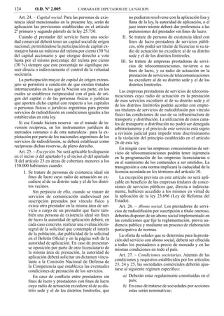 124         O.D. Nº 2.005              CAMARA DE DIPUTADOS DE LA NACION

   Art. 24. – Capital social. Para las personas de exis-               no pudieren resolverse con la aplicación lisa y
tencia ideal mencionadas en la presente ley, serán de                  llana de la ley, la autoridad de aplicación, o el
aplicación las previsiones establecidas en el artículo                 juez interviniente deberá dar preferencia a las
2º primero y segundo párrafo de la ley 25.750.                         pretensiones del prestador sin ﬁnes de lucro.
   Cuando el prestador del servicio fuera una socie-               II. Se tratare de persona de existencia ideal con
dad comercial deberá tener un capital social de origen                 ﬁnes de lucro prestadora de servicios públi-
nacional, permitiéndose la participación de capital ex-                cos, sólo podrá ser titular de licencias si su ra-
tranjero hasta un máximo del treinta por ciento (30 %)                 dio de actuación no excediere al de su distrito
del capital accionario y que otorgue derecho a voto                    sede y el de los distritos limítrofes.
hasta por el mismo porcentaje del treinta por ciento              III. Se tratare de empresas prestadoras de servi-
(30 %) siempre que este porcentaje no signiﬁque po-                    cios de telecomunicaciones, tuvieren o no
seer directa o indirectamente el control de la voluntad                ﬁnes de lucro, y su radio de actuación en la
societaria.                                                            prestación de servicios de telecomunicaciones
   La participación mayor de capital de origen extran-                 no excediere al de su distrito sede y el de los
jero se permitirá a condición de que existan tratados                  distritos limítrofes.
internacionales en los que la Nación sea parte, en los           Las empresas prestadoras de servicios de telecomu-
cuales se establezca reciprocidad con el país de ori-         nicaciones cuyo radio de actuación en la prestación
gen del capital o de las personas físicas o jurídicas         de esos servicios excediere al de su distrito sede y el
que aporten dicho capital con respecto a los capitales        de los distritos limítrofes podrán acordar con empre-
o personas físicas o jurídicas argentinas para prestar        sas titulares de servicios de radiodifusión por vínculo
servicios de radiodifusión en condiciones iguales a las       físico las condiciones de uso de su infraestructura de
establecidas en esta ley.                                     transporte y distribución. La utilización de estos cana-
   Si ese Estado hiciera reserva –en el tratado de in-        les de transporte o distribución no podrá ser denegada
versión recíproca, en los instrumentos jurídicos de           arbitrariamente y el precio de este servicio está sujeto
mercados comunes o de otra naturaleza– para la ex-            a revisión judicial para impedir trato discriminatorio
plotación por parte de los nacionales argentinos de los       o la violación del principio establecido en el artículo
servicios de radiodifusión, se deberá establecer como         26 de esta ley.
recíprocas dichas reservas, de pleno derecho.
                                                                 En ningún caso las empresas concesionarias de ser-
   Art. 25. – Excepción. No será aplicable lo dispuesto       vicio de telecomunicaciones podrán tener injerencia
en el inciso i) del apartado I y el inciso d) del apartado    en la programación de las empresas licenciatarias o
II del artículo 23 en áreas de cobertura menores a los        en el suministro de los contenidos a ser emitidos. La
150.000 habitantes cuando:                                    transgresión a esta norma implicará la caducidad de la
      I. Se tratare de personas de existencia ideal sin       licencia acordada en los términos del artículo 30.
         ﬁnes de lucro cuyo radio de actuación no ex-            La excepción prevista en este artículo no será apli-
         cediere al de su distrito sede y el de los distri-   cable en beneﬁcio de las empresas titulares de conce-
         tos vecinos.                                         siones de servicios públicos que, directa o indirecta-
            Sin perjuicio de ello, cuando se tratare de       mente, hubieren accedido a los mismos en virtud de
         servicios de comunicación audiovisual por            la aplicación de la ley 23.696 (Ley de Reforma del
         suscripción prestados por vínculo físico y           Estado).
         exista otro prestador en la misma área de ser-          Art. 26. – Abono social. Los prestadores de servi-
         vicio a cargo de un prestador que fuere tam-         cios de radiodifusión por suscripción a título oneroso,
         bién una persona de existencia ideal sin ﬁnes        deberán disponer de un abono social implementado en
         de lucro la autoridad de aplicación deberá, en       las condiciones que ﬁje la reglamentación, previa au-
         cada caso concreto, realizar una evaluación in-      diencia pública y mediante un proceso de elaboración
         tegral de la solicitud que contemple el interés      participativa de normas.
         de la población, dar publicidad de la solicitud         La oferta de señales que se determine para la presta-
         en el Boletín Oﬁcial y en la página web de la        ción del servicio con abono social, deberá ser ofrecida
         autoridad de aplicación. En caso de presentar-       a todos los prestadores a precio de mercado y en las
         se oposición por parte de otro licenciatario de      mismas condiciones en todo el país.
         la misma área de prestación, la autoridad de
         aplicación deberá solicitar un dictamen vincu-          Art. 27. – Condiciones societarias. Además de las
         lante a la Comisión Nacional de Defensa de           condiciones y requisitos establecidos por los artículos
         la Competencia que establezca las eventuales         23, 24 y 25, las sociedades comerciales deberán ajus-
         condiciones de prestación de los servicios.          tarse al siguiente régimen especíﬁco:
            En caso de conﬂicto entre prestadores sin              a) Deberán estar regularmente constituidas en el
         ﬁnes de lucro y prestadores con ﬁnes de lucro                 país;
         cuyo radio de actuación excediere al de su dis-           b) En caso de tratarse de sociedades por acciones
         trito sede y el de los distritos limítrofes, que              estas serán nominativas;
 