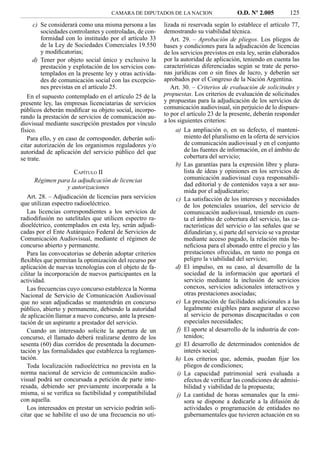 CAMARA DE DIPUTADOS DE LA NACION                    O.D. Nº 2.005          125
    c) Se considerará como una misma persona a las       lizada ni reservada según lo establece el artículo 77,
       sociedades controlantes y controladas, de con-    demostrando su viabilidad técnica.
       formidad con lo instituido por el artículo 33        Art. 29. – Aprobación de pliegos. Los pliegos de
       de la Ley de Sociedades Comerciales 19.550        bases y condiciones para la adjudicación de licencias
       y modiﬁcatorias;                                  de los servicios previstos en esta ley, serán elaborados
    d) Tener por objeto social único y exclusivo la      por la autoridad de aplicación, teniendo en cuenta las
       prestación y explotación de los servicios con-    características diferenciadas según se trate de perso-
       templados en la presente ley y otras activida-    nas jurídicas con o sin ﬁnes de lucro, y deberán ser
       des de comunicación social con las excepcio-      aprobados por el Congreso de la Nación Argentina.
       nes previstas en el artículo 25.                     Art. 30. – Criterios de evaluación de solicitudes y
   En el supuesto contemplado en el artículo 25 de la    propuestas. Los criterios de evaluación de solicitudes
presente ley, las empresas licenciatarias de servicios   y propuestas para la adjudicación de los servicios de
públicos deberán modiﬁcar su objeto social, incorpo-     comunicación audiovisual, sin perjuicio de lo dispues-
rando la prestación de servicios de comunicación au-     to por el artículo 23 de la presente, deberán responder
diovisual mediante suscripción prestados por vínculo     a los siguientes criterios:
físico.                                                       a) La ampliación o, en su defecto, el manteni-
   Para ello, y en caso de corresponder, deberán soli-            miento del pluralismo en la oferta de servicios
citar autorización de los organismos reguladores y/o              de comunicación audiovisual y en el conjunto
autoridad de aplicación del servicio público del que              de las fuentes de información, en el ámbito de
se trate.                                                         cobertura del servicio;
                                                              b) Las garantías para la expresión libre y plura-
                   CAPÍTULO II                                    lista de ideas y opiniones en los servicios de
     Régimen para la adjudicación de licencias                    comunicación audiovisual cuya responsabili-
                y autorizaciones                                  dad editorial y de contenidos vaya a ser asu-
                                                                  mida por el adjudicatario;
   Art. 28. – Adjudicación de licencias para servicios        c) La satisfacción de los intereses y necesidades
que utilizan espectro radioeléctrico.                             de los potenciales usuarios, del servicio de
   Las licencias correspondientes a los servicios de              comunicación audiovisual, teniendo en cuen-
radiodifusión no satelitales que utilicen espectro ra-            ta el ámbito de cobertura del servicio, las ca-
dioeléctrico, contemplados en esta ley, serán adjudi-             racterísticas del servicio o las señales que se
cadas por el Ente Autárquico Federal de Servicios de              difundirían y, si parte del servicio se va prestar
Comunicación Audiovisual, mediante el régimen de                  mediante acceso pagado, la relación más be-
concurso abierto y permanente.                                    neﬁciosa para el abonado entre el precio y las
   Para las convocatorias se deberán adoptar criterios            prestaciones ofrecidas, en tanto no ponga en
ﬂexibles que permitan la optimización del recurso por             peligro la viabilidad del servicio;
aplicación de nuevas tecnologías con el objeto de fa-         d) El impulso, en su caso, al desarrollo de la
cilitar la incorporación de nuevos participantes en la            sociedad de la información que aportará el
actividad.                                                        servicio mediante la inclusión de servicios
   Las frecuencias cuyo concurso establezca la Norma              conexos, servicios adicionales interactivos y
Nacional de Servicio de Comunicación Audiovisual                  otras prestaciones asociadas;
que no sean adjudicadas se mantendrán en concurso             e) La prestación de facilidades adicionales a las
público, abierto y permanente, debiendo la autoridad              legalmente exigibles para asegurar el acceso
de aplicación llamar a nuevo concurso, ante la presen-            al servicio de personas discapacitadas o con
tación de un aspirante a prestador del servicio.                  especiales necesidades;
   Cuando un interesado solicite la apertura de un             f) El aporte al desarrollo de la industria de con-
concurso, el llamado deberá realizarse dentro de los              tenidos;
sesenta (60) días corridos de presentada la documen-          g) El desarrollo de determinados contenidos de
tación y las formalidades que establezca la reglamen-             interés social;
tación.                                                       h) Los criterios que, además, puedan ﬁjar los
   Toda localización radioeléctrica no prevista en la             pliegos de condiciones;
norma nacional de servicio de comunicación audio-              i) La capacidad patrimonial será evaluada a
visual podrá ser concursada a petición de parte inte-             efectos de veriﬁcar las condiciones de admisi-
resada, debiendo ser previamente incorporada a la                 bilidad y viabilidad de la propuesta;
misma, si se veriﬁca su factibilidad y compatibilidad          j) La cantidad de horas semanales que la emi-
con aquella.                                                      sora se dispone a dedicarle a la difusión de
   Los interesados en prestar un servicio podrán soli-            actividades o programación de entidades no
citar que se habilite el uso de una frecuencia no uti-            gubernamentales que tuvieren actuación en su
 