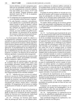126          O.D. Nº 2.005            CAMARA DE DIPUTADOS DE LA NACION

         área de cobertura, así como a programas gene-      previa celebración de audiencia pública realizada en
         rados por las autoridades sanitarias y educati-    la localidad donde se preste el servicio, de acuerdo a
         vas con competencia en su área de cobertura.       los principios generales del derecho público en dicha
         Este ítem tendrá, por lo menos, el 25 % del        materia.
         total del puntaje. Ninguna propuesta podrá            El pedido de prórroga deberá ser iniciado por el ti-
         destinarle menos del 10 % de su programa-          tular de la licencia, por lo menos con dieciocho (18)
         ción semanal a este ítem.                          meses de anticipación a la fecha de vencimiento. El
      k) El compromiso de la programación propuesta         análisis de la solicitud estará condicionado a la pre-
         con la identidad cultural nacional y regional.     sentación de la totalidad de la documentación taxati-
      l) En cada llamado a concurso o procedimien-          vamente indicada por la reglamentación.
         to de adjudicación, la autoridad de aplicación        No podrán obtener prórroga de la licencia quienes
         deberá insertar la grilla de puntaje a utilizar    hayan sido sancionados reiteradamente con falta gra-
         correspondiente a la propuesta comunicacio-        ve, según la tipiﬁcación establecida por la presente ley
         nal, conforme los objetivos expuestos en los       y sus reglamentos.
         artículos 2º y 3º de la presente ley, y en este       Las autorizaciones se otorgarán por tiempo indeter-
         artículo, así como también una grilla de pun-      minado.
         taje referida a la trayectoria de las personas        Art. 35. – Las licencias para la prestación de servi-
         de existencia visible que formen parte del pro-    cios de comunicación audiovisual son intransferibles.
         yecto, a ﬁn de priorizar el mayor arraigo.         Se autoriza la transferencia de acciones o cuotas par-
   Los licenciatarios deberán cumplir los objetivos y       tes de las sociedades licenciatarias luego de cinco (5)
la programación contenida en la propuesta comuni-           años de transcurrido el plazo de la licencia y cuando
cacional así como las determinaciones de frecuencia,        tal operación fuera necesaria para la continuidad del
potencia, localización de la antena y demás especiﬁca-      servicio, respetando que se mantenga en los titulares
ciones técnicas, durante toda la vigencia de la licencia,   de origen más del cincuenta por ciento (50 %) del ca-
salvo autorización expresa y previa de la autoridad de      pital suscripto o por suscribirse y más del cincuenta
aplicación. El incumplimiento de esta obligación im-        por ciento (50 %) de la voluntad social. La misma
plica la cancelación automática de la licencia acorda-      estará sujeta a la previa comprobación por la autori-
da y la inhabilitación por diez años para ser titular de    dad de aplicación que deberá expedirse por resolución
licencias a su titular y los directivos de la misma que     fundada sobre la autorización o rechazo de la transfe-
hubiesen aprobado o consentido dicha transgresión.          rencia solicitada teniendo en cuenta el cumplimiento
   Art. 31. – Asignación a personas de existencia ideal     de los requisitos solicitados para su adjudicación y el
de derecho público estatal, universidades nacionales,       mantenimiento de las condiciones que motivaron la
pueblos originarios e Iglesia Católica.                     adjudicación.
   El otorgamiento de autorizaciones para personas             Sólo se considerará que la transferencia es necesa-
de existencia ideal de derecho público estatal, para        ria para la continuidad del servicio cuando el cesio-
universidades nacionales, pueblos originarios y para        nario o el cedente aportare a la empresa prestadora,
la Iglesia Católica se realiza a demanda y de manera        como mínimo, una suma equivalente al precio a pagar
directa, de acuerdo con la disponibilidad de espectro,      por las acciones o cuotas que han de ser transferidas,
cuando fuera pertinente. La autorización no podrá ser       y siempre que esa suma se destine a cubrir deudas la-
denegada si hubiere disponibilidad y no existiere en el     borales, ﬁscales o previsionales, o a la adquisición de
área ningún prestador de las referidas entidades.           equipos afectados a la prestación del servicio.
   Art. 32. – Adjudicación para servicios de radiodi-          La realización de transferencias sin la correspon-
fusión por suscripción. El Ente Autárquico Federal de       diente y previa aprobación será sancionada con la ca-
Servicios de Comunicación Audiovisual adjudicará a          ducidad, de pleno derecho de la licencia adjudicada y
demanda las licencias o autorizaciones para la insta-       será nula de nulidad absoluta.
lación y explotación de servicios de radiodifusión por         Las autorizaciones y las licencias concedidas a
suscripción que utilicen vínculo físico o emisiones         prestadores de gestión privada sin ﬁnes de lucro son
satelitales. El otorgamiento de la licencia no implica      intransferibles.
la adjudicación de bandas de espectro ni puntos orbi-          Cualquiera sea la naturaleza de la licencia y/o la
tales.                                                      autorización, las mismas son inembargables y no se
   Art. 33. – Duración de la licencia. Las licencias se     puede constituir sobre ellas más derechos que los ex-
otorgarán por un período de diez (10) años a contar         presamente contemplados en la presente ley.
desde la fecha de la resolución del Ente Autárquico            Art. 36. – Indelegabilidad. La explotación de los
Federal de Servicios de Comunicación Audiovisual            servicios de radiodifusión adjudicados por una licen-
que autoriza el inicio de las emisiones regulares.          cia o autorización, será realizada por su titular.
   Art. 34. – Prórroga. Las licencias serán suscep-            Será considerada delegación de explotación y sus-
tibles de prórroga por única vez, por idéntico plazo,       ceptible de sanción con falta grave:
 